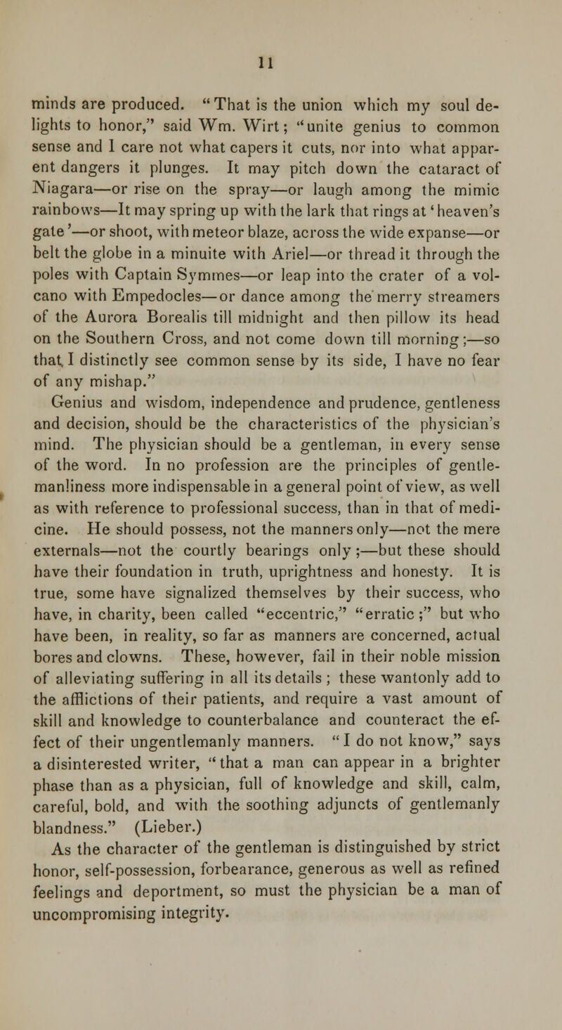 minds are produced.  That is the union which my soul de- lights to honor, said Wm. Wirt; unite genius to common sense and 1 care not what capers it cuts, nor into what appar- ent dangers it plunges. It may pitch down the cataract of Niagara—or rise on the spray—or laugh among the mimic rainbows—It may spring up with the lark that rings at' heaven's gate'—or shoot, with meteor blaze, across the wide expanse—or belt the globe in a minuite with Ariel—or thread it through the poles with Captain Symmes—or leap into the crater of a vol- cano with Empedocles—or dance among the merry streamers of the Aurora Borealis till midnight and then pillow its head on the Southern Cross, and not come down till morning;—so that I distinctly see common sense by its side, I have no fear of any mishap. Genius and wisdom, independence and prudence, gentleness and decision, should be the characteristics of the physician's mind. The physician should be a gentleman, in every sense of the word. In no profession are the principles of gentle- manliness more indispensable in a general point of view, as well as with reference to professional success, than in that of medi- cine. He should possess, not the manners only—not the mere externals—not the courtly bearings only ;—but these should have their foundation in truth, uprightness and honesty. It is true, some have signalized themselves by their success, who have, in charity, been called eccentric, erratic; but who have been, in reality, so far as manners are concerned, actual bores and clowns. These, however, fail in their noble mission of alleviating suffering in all its details ; these wantonly add to the afflictions of their patients, and require a vast amount of skill and knowledge to counterbalance and counteract the ef- fect of their ungentlemanly manners. I do not know, says a disinterested writer, that a man can appear in a brighter phase than as a physician, full of knowledge and skill, calm, careful, bold, and with the soothing adjuncts of gentlemanly blandness. (Lieber.) As the character of the gentleman is distinguished by strict honor, self-possession, forbearance, generous as well as refined feelings and deportment, so must the physician be a man of uncompromising integrity.