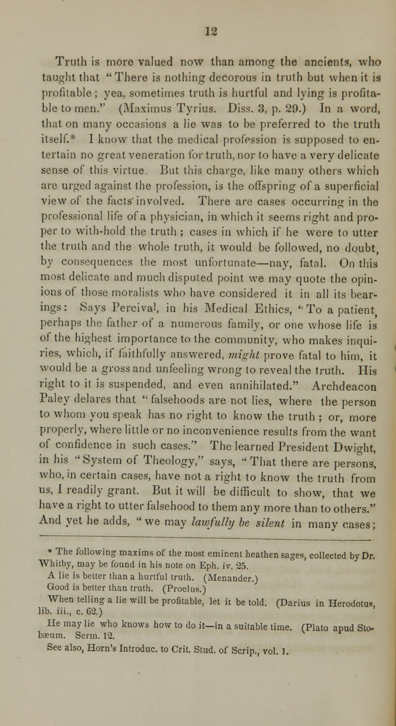 Truth is more valued now than among the ancients, who taught that  There is nothing decorous in truth but when it is profitable ; yea, sometimes truth is hurtful and lying is profita- ble to men. (Maximus Tyrius. Diss. 3, p. 29.) In a word, that on many occasions a lie was to be preferred to the truth itself.* I know that the medical profession is supposed to en- tertain no great veneration for truth, nor to have a very delicate sense of this virtue. But this charge, like many others which are urged against the profession, is the offspring of a superficial view of the facts'involved. There are cases occurring in the professional life of a physician, in which it seems right and pro- per to with-hold the truth ; cases in which if he were to utter the truth and the whole truth, it would be followed, no doubt, by consequences the most unfortunate—nay, fatal. On this most delicate and much disputed point we may quote the opin- ions of those moralists who have considered it in all its bear- ings: Says Percival, in his Medical Ethics, To a patient perhaps the father of a numerous family, or one whose life is of the highest importance to the community, who makes inqui- ries, which, if faithfully answered, might prove fatal to him, it would be a gross and unfeeling wrong to reveal the truth. His right to it is suspended, and even annihilated. Archdeacon Paley delares that  falsehoods are not lies, where the person to whom you speak has no right to know the truth ; or, more properly, where little or no inconvenience results from the want of confidence in such cases. The learned President Dwight, in his System of Theology, says, That there are persons, who, in certain cases, have not a right to know the truth from us, I readily grant. But it will be difficult to show, that we have a right to utter falsehood to them any more than to others. And yet he adds, we may lawfully be silent in many cases; * The following maxims of the most eminent heathen sages, collected by Dr. Whitby, may be found in his note on Eph. iv. 25. A lie is better than a hurtful truth. (Menander.) Good is better than truth. (Proelus.) When telling a lie will be profitable, let it be told. (Darius in Herodotus, lib. iii., c. 62.) He may lie who knows how to do it—in a suitable time. (Plato apud Sto- baeum. Serm. 12. See also, Horn's Introduc. to Crit. Stud, of Scrip., vol. I.