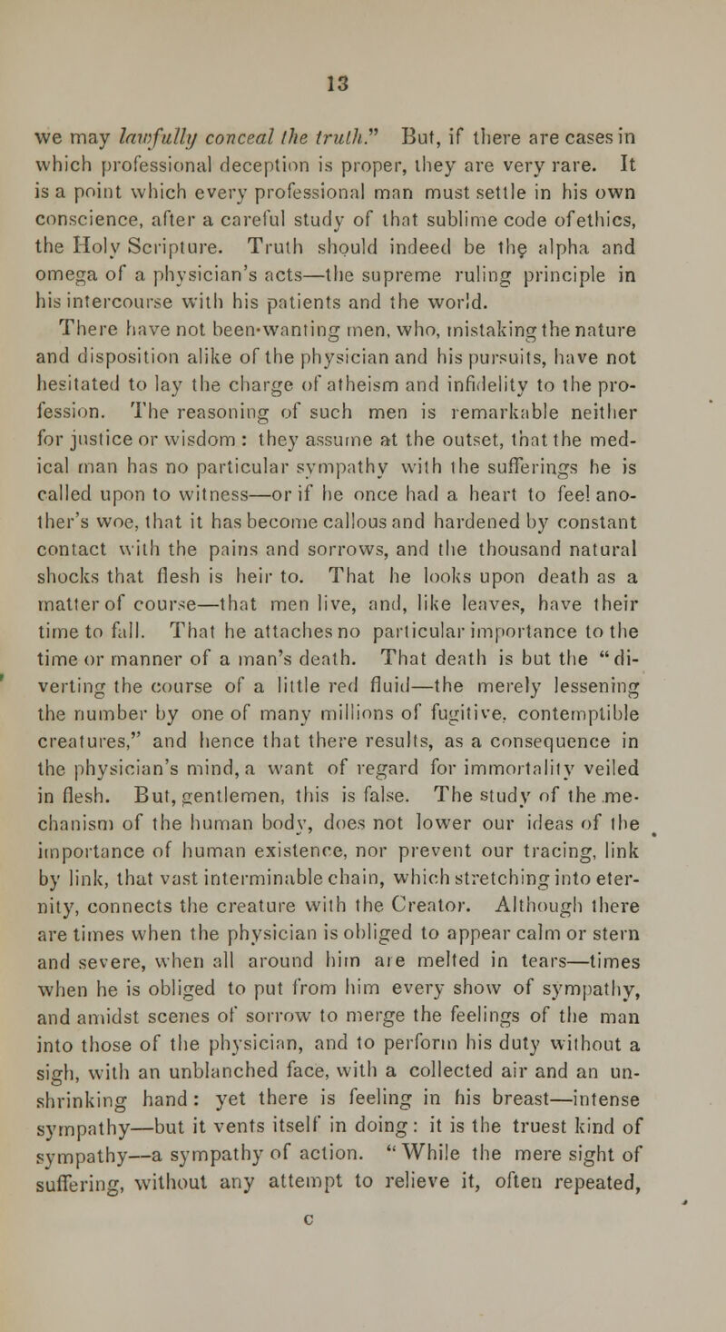 we may lawfully conceal the truth. But, if there are cases in which professional deception is proper, they are very rare. It is a point which every professional man must settle in his own conscience, after a careful study of that sublime code of ethics, the Holy Scripture. Truth should indeed be the alpha and omega of a physician's acts—the supreme ruling principle in his intercourse with his patients and the world. There have not been-wanting men, who, mistaking the nature and disposition alike of the physician and his pursuits, have not hesitated to lay the charge of atheism and infidelity to the pro- fession. The reasoning of such men is remarkable neither for justice or wisdom : they assume at the outset, that the med- ical man has no particular sympathy with the sufferings he is called upon to witness—or if he once had a heart to fee! ano- ther's woe, that it has become callous and hardened by constant contact with the pains and sorrows, and the thousand natural shocks that flesh is heir to. That he looks upon death as a matter of course—that men live, and, like leaves, have their time to fall. That he attaches no particular importance to the time or manner of a man's death. That death is but the di- verting the course of a little red fluid—the merely lessening the number by one of many millions of fugitive, contemptible creatures, and hence that there results, as a consequence in the physician's mind, a want of regard for immortality veiled in flesh. But, gentlemen, this is false. The study of the .me- chanism of the human body, does not lower our ideas of the importance of human existence, nor prevent our tracing, link by link, that vast interminable chain, which stretching into eter- nity, connects the creature with the Creator. Although there are times when the physician is obliged to appear calm or stern and severe, when all around him are melted in tears—times when he is obliged to put from him every show of sympathy, and amidst scenes of sorrow to merge the feelings of the man into those of the physician, and to perform his duty without a sigh, with an unblanched face, with a collected air and an un- shrinking hand: yet there is feeling in his breast—intense sympathy—but it vents itself in doing: it is the truest kind of sympathy—a sympathy of action. While the mere sight of suffering, without any attempt to relieve it, often repeated,