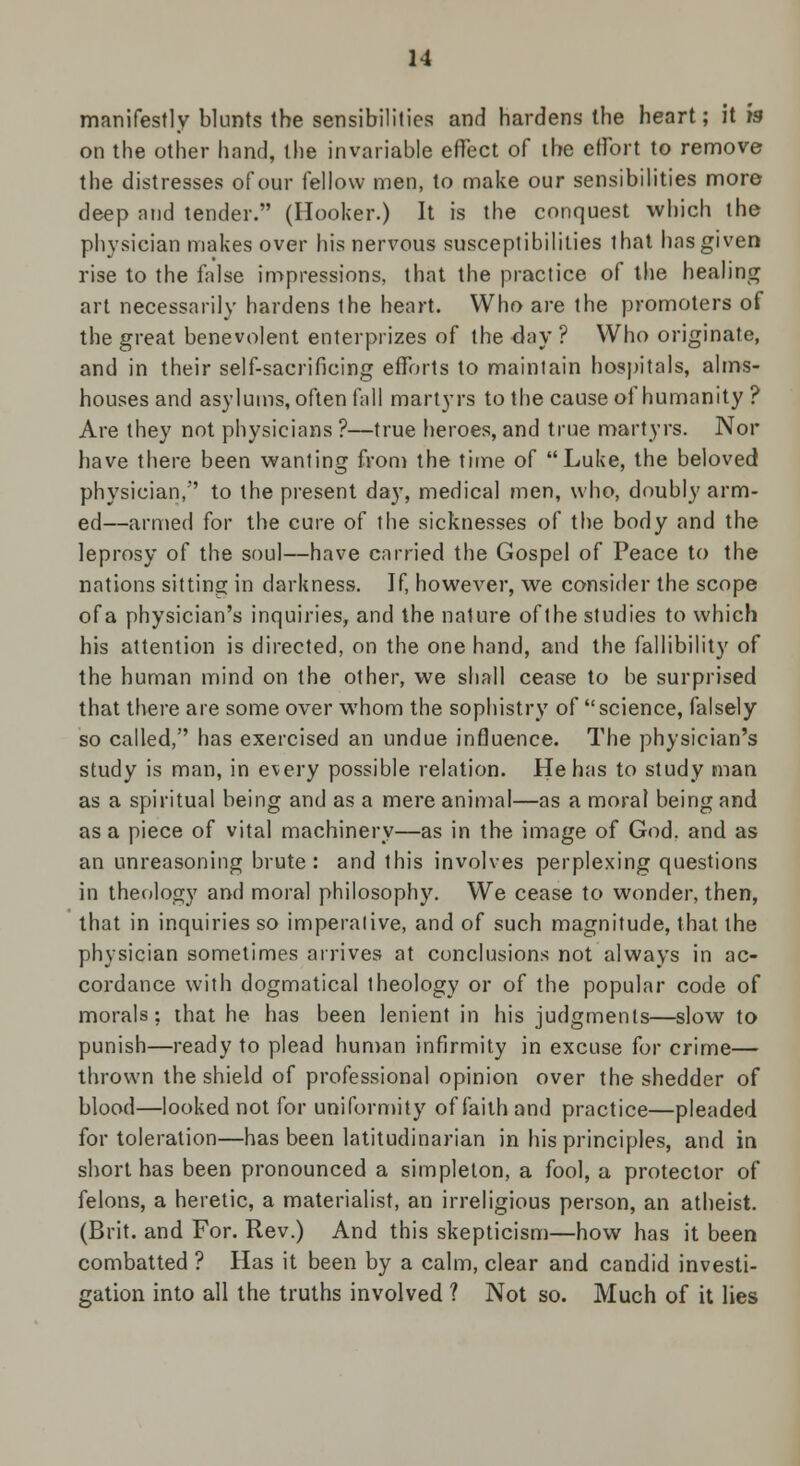 manifestly blunts the sensibilities and hardens the heart; it is on the other hand, the invariable effect of the effort to remove the distresses of our fellow men, to make our sensibilities more deep and tender. (Hooker.) It is the conquest which the physician makes over his nervous susceptibilities that has given rise to the false impressions, that the practice of the healing art necessarily hardens the heart. Who are the promoters of the great benevolent enterprizes of the day ? Who originate, and in their self-sacrificing efforts to maintain hospitals, alms- houses and asylums, often fall martyrs to the cause of humanity ? Are they not physicians ?—true heroes, and true martyrs. Nor have there been wanting from the time of Luke, the beloved physician, to the present day, medical men, who, doubly arm- ed—armed for the cure of the sicknesses of the body and the leprosy of the soul—have carried the Gospel of Peace to the nations sitting in darkness. If, however, we consider the scope of a physician's inquiries, and the nature of the studies to which his attention is directed, on the one hand, and the fallibility of the human mind on the other, we shall cease to be surprised that there are some over whom the sophistry of science, falsely so called, has exercised an undue influence. The physician's study is man, in every possible relation. He has to study man as a spiritual being and as a mere animal—as a moral being and as a piece of vital machinery—as in the image of God, and as an unreasoning brute: and this involves perplexing questions in theology and moral philosophy. We cease to wonder, then, that in inquiries so imperative, and of such magnitude, that the physician sometimes arrives at conclusions not always in ac- cordance with dogmatical theology or of the popular code of morals; that he has been lenient in his judgments—slow to punish—ready to plead human infirmity in excuse for crime— thrown the shield of professional opinion over the shedder of blood—looked not for uniformity of faith and practice—pleaded for toleration—has been latitudinarian in his principles, and in short has been pronounced a simpleton, a fool, a protector of felons, a heretic, a materialist, an irreligious person, an atheist. (Brit, and For. Rev.) And this skepticism—how has it been combatted ? Has it been by a calm, clear and candid investi- gation into all the truths involved ? Not so. Much of it lies