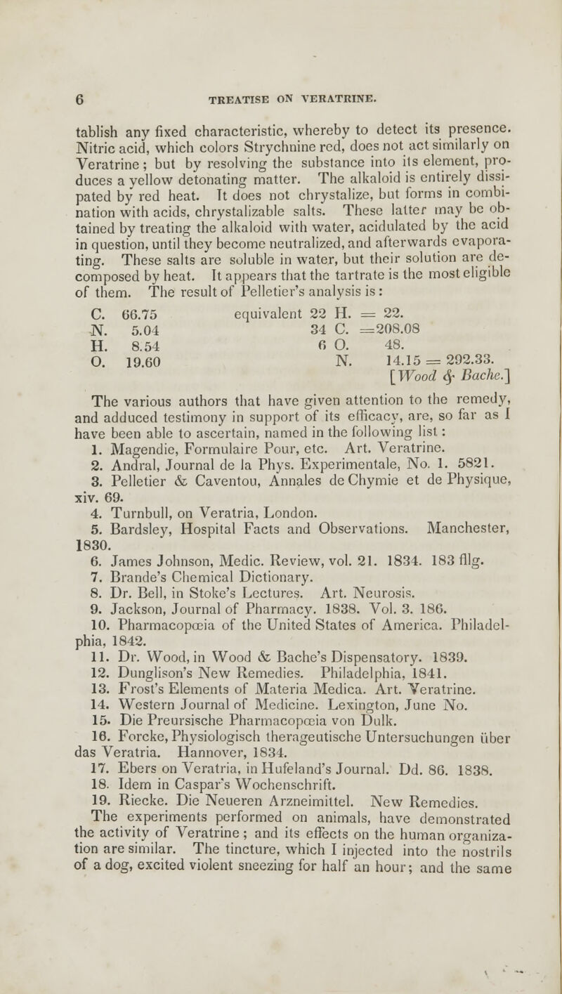 tablish any fixed characteristic, whereby to detect its presence. Nitric acid, which colors Strychnine red, does not act similarly on Veratrine; but by resolving the substance into its element, pro- duces a vellow detonating matter. The alkaloid is entirely dissi- pated by red heat. Tt does not chrystalize, but forms in combi- nation with acids, chrystalizable salts. These latter may be ob- tained by treating the alkaloid with water, acidulated by the acid in question, until they become neutralized, and afterwards evapora- ting. These salts are soluble in water, but their solution are de- composed by heat. It appears that the tartrate is the most eligible of them. The result of Pelletier's analysis is: c. 66.75 equivalent 22 H. = 22. N. 5.04 34 C. =208.08 H. 8.54 6 0. 48. 0. 19.60 N. 14.15 [Wood $ Bache.] The various authors that have given attention to the remedy, and adduced testimony in support of its efficacy, are, so far as 1 have been able to ascertain, named in the following list.: 1. Magendie, Formulaire Pour, etc. Art. Veratrine. 2. Andral, Journal de la Phys. Experimentale, No. 1. 5821. 3. Pelletier & Caventou, Annales de Chymie et de Physique, xiv. 69. 4. Turnbull, on Veratria, London. 5. Bardsley, Hospital Facts and Observations. Manchester, 1830. 6. James Johnson, Medic. Review, vol. 21. 1834. 183 fllg. 7. Brande's Chemical Dictionary. 8. Dr. Bell, in Stoke's Lectures. Art. Neurosis. 9. Jackson, Journal of Pharmacy. 1838. Vol. 3. 186. 10. Pharmacopoeia of the United States of America. Philadel- phia, 1842. 11. Dr. Wood, in Wood & Bache's Dispensatory. 1839. 12. Dunglison's New Remedies. Philadelphia, 1841. 13. Frost's Elements of Materia Medica. Art. Veratrine. 14. Western Journal of Medicine. Lexington, June No. 15- Die Preursische Pharmacopoeia von Dulk. 16. Forcke, Physiologisch therageutische Untersuchungen fiber das Veratria. Hannover, 1834. 17. Ebers on Veratria, in Hufeland's Journal. Dd. 86. 1838. 18. Idem in Caspars Wochenschrift. 19. Riecke. Die Neueren Arzneimittel. New Remedies. The experiments performed on animals, have demonstrated the activity of Veratrine; and its effects on the human organiza- tion are similar. The tincture, which I injected into the nostrils of a dog, excited violent sneezing for half an hour; and the same