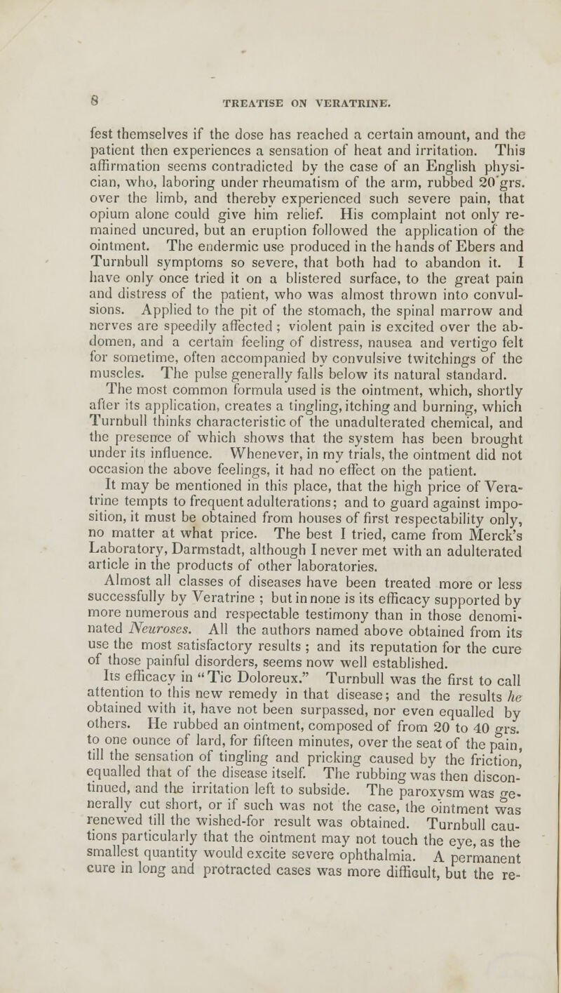 fest themselves if the dose has reached a certain amount, and the patient then experiences a sensation of heat and irritation. This affirmation seems contradicted by the case of an English physi- cian, who, laboring under rheumatism of the arm, rubbed 20'grs. over the limb, and thereby experienced such severe pain, that opium alone could give him relief. His complaint not only re- mained uncured, but an eruption followed the application of the ointment. The endermic use produced in the hands of Ebers and Turnbull symptoms so severe, that both had to abandon it. I have only once tried it on a blistered surface, to the great pain and distress of the patient, who was almost thrown into convul- sions. Applied to the pit of the stomach, the spinal marrow and nerves are speedily affected ; violent pain is excited over the ab- domen, and a certain feeling of distress, nausea and vertigo felt for sometime, often accompanied by convulsive twitchings of the muscles. The pulse generally falls below its natural standard. The most common formula used is the ointment, which, shortly after its application, creates a tingling, itching and burning, which Turnbull thinks characteristic of the unadulterated chemical, and the presence of which shows that the system has been brought under its influence. Whenever, in my trials, the ointment did not occasion the above feelings, it had no effect on the patient. It may be mentioned in this place, that the high price of Vera- trine tempts to frequent adulterations; and to guard against impo- sition, it must be obtained from houses of first respectability only, no matter at what price. The best I tried, came from Merck's Laboratory, Darmstadt, although I never met with an adulterated article in the products of other laboratories. Almost all classes of diseases have been treated more or less successfully by Veratrine ; but in none is its efficacy supported by more numerous and respectable testimony than in those denomi- nated Neuroses. All the authors named above obtained from its use the most satisfactory results ; and its reputation for the cure of those painful disorders, seems now well established. Its efficacy in Tic Doloreux. Turnbull was the first to call attention to this new remedy in that disease; and the results he obtained with it, have not been surpassed, nor even equalled by others. He rubbed an ointment, composed of from 20 to 40 °rs. to one ounce of lard, for fifteen minutes, over the seat of the pain, till the sensation of tingling and pricking caused by the friction' equalled that of the disease itself. The rubbing was then discon- tinued, and the irritation left to subside. The paroxysm was Ge- nerally cut short, or if such was not the case, the ointmenrwas renewed till the wished-for result was obtained. Turnbull cau- tions particularly that the ointment may not touch the eye, as the smallest quantity would excite severe ophthalmia. A permanent cure in long and protracted cases was more difficult, but the re-