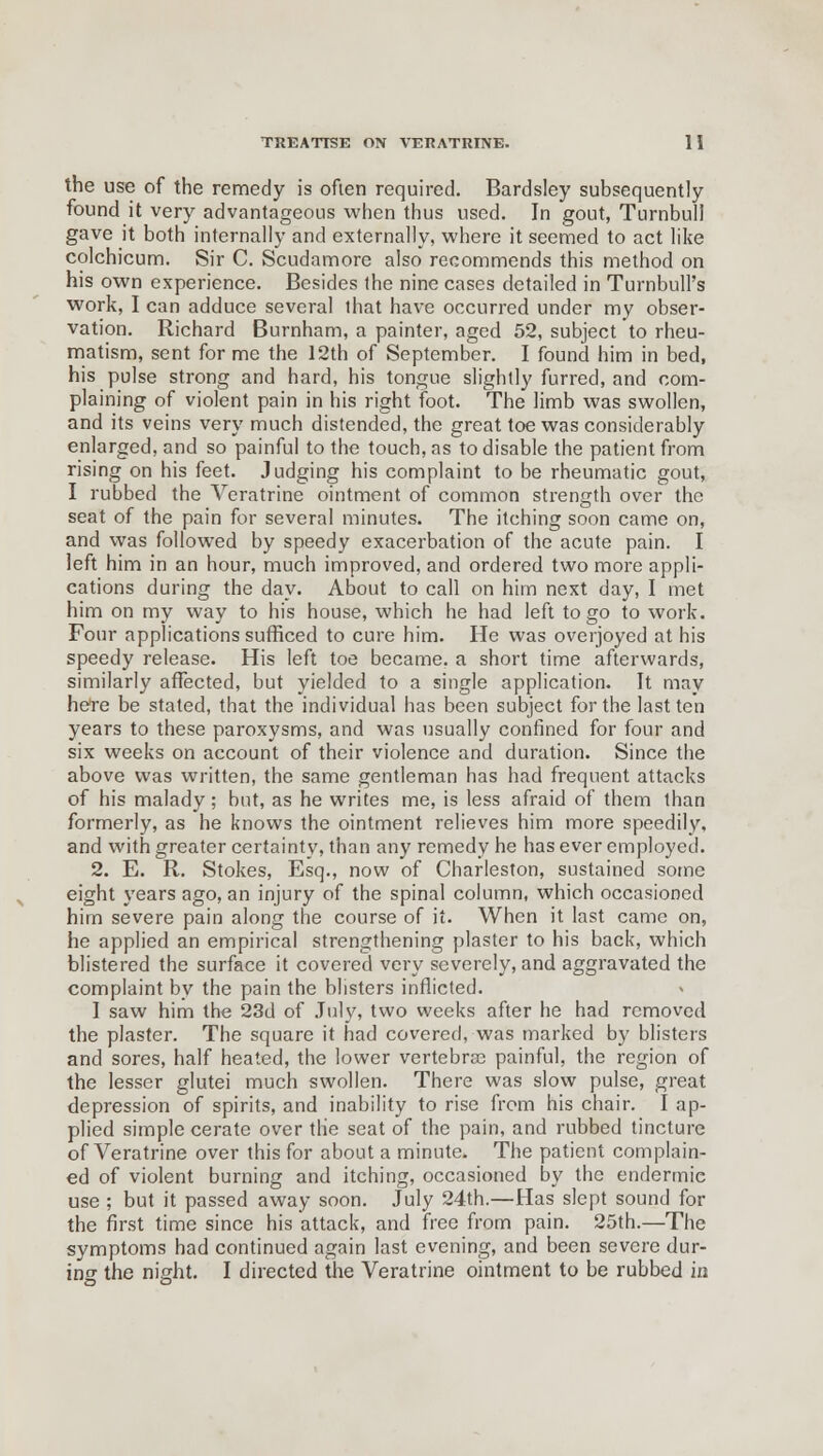 the use of the remedy is often required. Bardsley subsequently found it very advantageous when thus used. In gout, Turnbull gave it both internally and externally, where it seemed to act like colchicum. Sir C. Scudamore also recommends this method on his own experience. Besides the nine cases detailed in Turnbull's work, I can adduce several that have occurred under my obser- vation. Richard Burnham, a painter, aged 52, subject to rheu- matism, sent for me the 12th of September. I found him in bed, his pulse strong and hard, his tongue slightly furred, and com- plaining of violent pain in his right foot. The limb was swollen, and its veins very much distended, the great toe was considerably enlarged, and so painful to the touch, as to disable the patient from rising on his feet. Judging his complaint to be rheumatic gout, I rubbed the Veratrine ointment of common strength over the seat of the pain for several minutes. The itching soon came on, and was followed by speedy exacerbation of the acute pain. I left him in an hour, much improved, and ordered two more appli- cations during the day. About to call on him next day, I met him on my way to his house, which he had left to go to work. Four applications sufficed to cure him. He was overjoyed at his speedy release. His left toe became, a short time afterwards, similarly affected, but yielded to a single application. It may here be stated, that the individual has been subject for the last ten years to these paroxysms, and was usually confined for four and six weeks on account of their violence and duration. Since the above was written, the same gentleman has had frequent attacks of his malady; but, as he writes me, is less afraid of them than formerly, as he knows the ointment relieves him more speedily, and with greater certainty, than any remedy he has ever employed. 2. E. R. Stokes, Esq., now of Charleston, sustained some eight years ago, an injury of the spinal column, which occasioned him severe pain along the course of it. When it last came on, he applied an empirical strengthening plaster to his back, which blistered the surface it covered very severely, and aggravated the complaint by the pain the blisters inflicted. I saw him the 23d of July, two weeks after he had removed the plaster. The square it had covered, was marked by blisters and sores, half heated, the lower vertebra painful, the region of the lesser glutei much swollen. There was slow pulse, great depression of spirits, and inability to rise from his chair. I ap- plied simple cerate over the seat of the pain, and rubbed tincture of Veratrine over this for about a minute. The patient complain- ed of violent burning and itching, occasioned by the endermie use ; but it passed away soon. July 24th.—Has slept sound for the first time since his attack, and free from pain. 25th.—The symptoms had continued again last evening, and been severe dur- ing the night. I directed the Veratrine ointment to be rubbed in