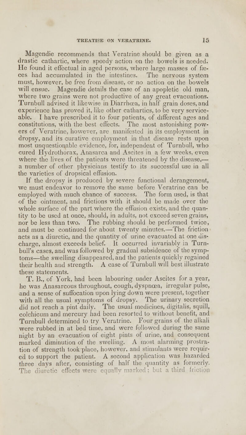 Magendie recommends that Veratrinc should be given as a drastic cathartic, where speedy action on the bowels is needed. He found it effectual in aged persons, where large masses of fae- ces had accumulated in the intestines. The nervous system must, however, be free from disease, or no action on the bowels will ensue. Magendie details the case of an apopletic old man, where two grains were not productive of any great evacuations. Turnbull advised it likewise in Diarrhoea, in half grain doses, and experience has proved it, like other cathartics, to be very service- able. I have prescribed it to four patients, of different ages and constitutions, with the best effects. The most astonishing pow- ers of Veratrine, however, are manifested in its employment in dropsy, and its curative employment in that disease rests upon most unquestionable evidence, for, independent of Turnbull, who cured Hydrothorax, Anasarca and Ascites in a few weeks, even where the lives of the patients were threatened by the disease,— a number of other physicians testify to its successful use in all the varieties of dropsical effusion. If the dropsy is produced by severe functional derangement, we must endeavor to remove the same before Veratrine can be employed with much chance of success. The form used, is that of the ointment, and frictions with it should be made over the whole surface of the part where the effusion exists, and the quan- tity to be used at once, should, in adults, not exceed seven grains, nor be less than two. The rubbing should be performed twice, and must be continued for about twenty minutes.—The friction acts as a diuretic, and the quantity of urine evacuated at one dis- charge, almost exceeds belief. It occurred invariably in Turn- bull's cases, and was followed by gradual subsidence of the symp- toms—the swelling disappeared, and the patients quickly regained their health and strength. A case of Turnbull will best illustrate these statements. T. B., of York, had been labouring under Ascites for a year, he was Anasarcous throughout, cough, dyspnoea, irregular pulse, and a sense of suffocation upon lying down were present, together with all the usual symptoms of dropsy. The urinary secretion did not reach a pint daily. The usual medicines, digitalis, squill, colchicum and mercury had been resorted to without benefit, and Turnbull determined to try Veratrine. Four grains of the alkali were rubbed in at bed time, and were followed during the same night by an evacuation of eight pints of urine, and consequent marked diminution of the swelling. A most alarming prostra- tion of strength took-place, however, and stimulants were requir- ed to support the patient. A second application was hazarded three days after, consisting of half the quantity as formerly. The diuretic effects were equally marked; but a third friction