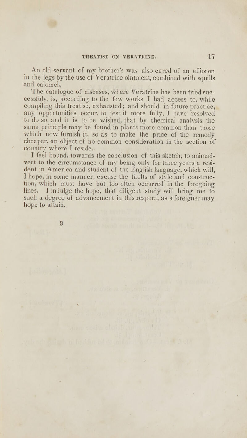 An old servant of my brother's was also cured of an effusion in the legs by the use of Veratrine ointment, combined with squills and calomel, The catalogue of diseases, where Veratrine has been tried suc- cessfuly, is, according to the few works I had access to, while compiling this treatise, exhausted; and should in future practice, any opportunities occur, to test it more fully, I have resolved to do so, and it is to be wished, that by chemical analysis, the same principle may be found in plants more common than those which now furnish it, so as to make the price of the remedy cheaper, an object of no common consideration in the section of country where I reside. I feel bound, towards the conclusion of this sketch, to animad- vert to the circumstance of my being only for three years a resi- dent in America and student of the English language, which will, I hope, in some manner, excuse the faults of style and construc- tion, which must have but too often occurred in the foregoing lines. I indulge the hope, that diligent study will bring me to such a degree of advancement in this respect, as a foreigner may hope to attain.