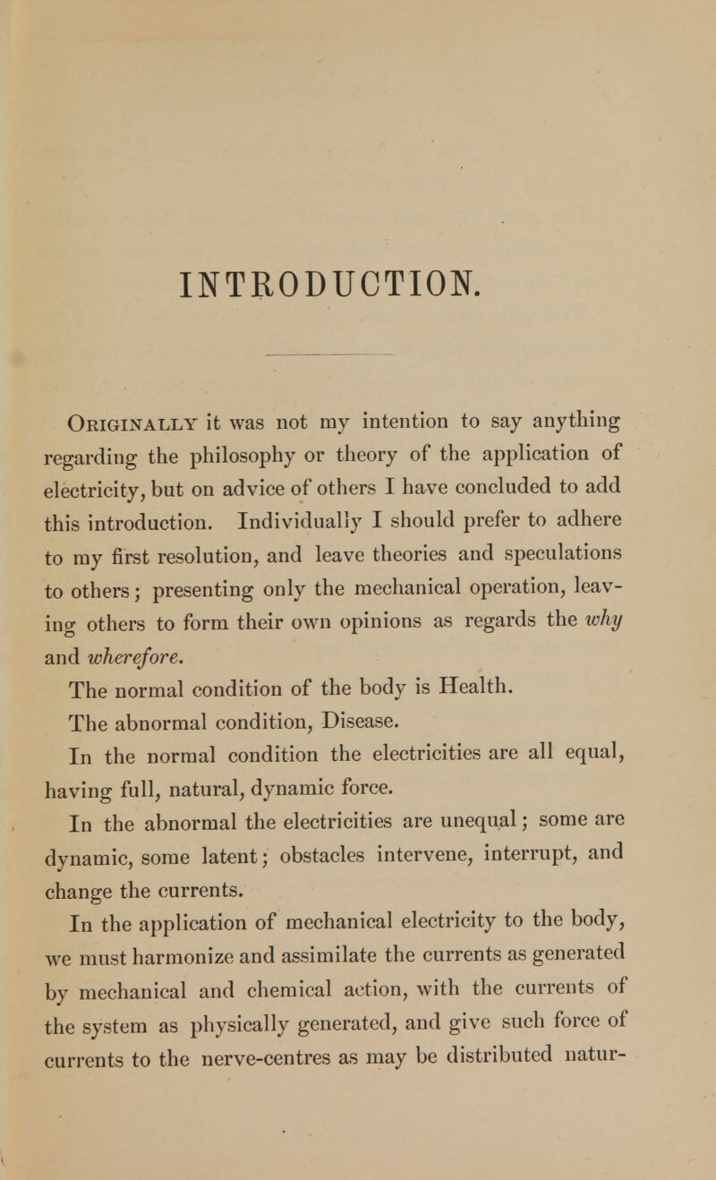 INTRODUCTION. Originally it was not my intention to say anything regarding the philosophy or theory of the application of electricity, but on advice of others I have concluded to add this introduction. Individually I should prefer to adhere to ray first resolution, and leave theories and speculations to others; presenting only the mechanical operation, leav- ing others to form their own opinions as regards the why and wherefore. The normal condition of the body is Health. The abnormal condition, Disease. In the normal condition the electricities are all equal, having full, natural, dynamic force. In the abnormal the electricities are unequal; some are dynamic, some latent; obstacles intervene, interrupt, and change the currents. In the application of mechanical electricity to the body, we must harmonize and assimilate the currents as generated by mechanical and chemical action, with the currents of the system as physically generated, and give such force of currents to the nerve-centres as may be distributed natur-