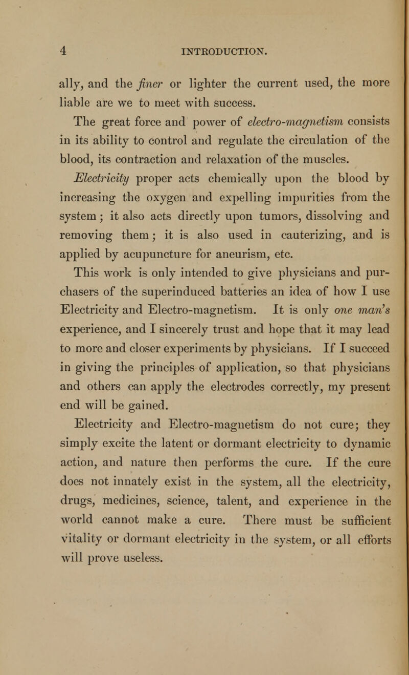 ally, and the finer or lighter the current used, the more liable are we to meet with success. The great force and power of electro-magnetism consists in its ability to control and regulate the circulation of the blood, its contraction and relaxation of the muscles. Electricity proper acts chemically upon the blood by increasing the oxygen and expelling impurities from the system; it also acts directly upon tumors, dissolving and removing them; it is also used in cauterizing, and is applied by acupuncture for aneurism, etc. This work is only intended to give physicians and pur- chasers of the superinduced batteries an idea of how I use Electricity and Electro-magnetism. It is only one man's experience, and I sincerely trust and hope that it may lead to more and closer experiments by physicians. If I succeed in giving the principles of application, so that physicians and others can apply the electrodes correctly, my present end will be gained. Electricity and Electro-magnetism do not cure; they simply excite the latent or dormant electricity to dynamic action, and nature then performs the cure. If the cure does not innately exist in the system, all the electricity, drugs, medicines, science, talent, and experience in the world cannot make a cure. There must be sufficient vitality or dormant electricity in the system, or all eiforts will prove useless.