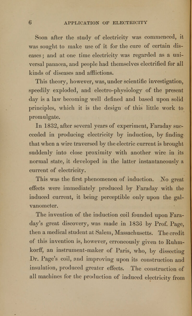 Soon after the study of electricity was commenced, it was sought to make use of it for the cure of certain dis- eases ; and at one time electricity was regarded as a uni- versal panacea, and people had themselves electrified for all kinds of diseases and afflictions. This theory, however, was, under scientific investigation, speedily exploded, and electro-physiology of the present day is a law becoming well defined and based upon solid principles, which it is the design of this little work to promulgate. In 1832, after several years of experiment, Faraday suc- ceeded in producing electricity by induction, by finding that when a wire traversed by the electric current is brought suddenly into close proximity with another wire in its normal state, it developed in the latter instantaneously a current of electricity. This was the first phenomenon of induction. No great effects were immediately produced by Faraday with the induced current, it being perceptible only upon the gal- vanometer. The invention of the induction coil founded upon Fara- day's great discovery, was made in 1836 by Prof. Page, then a medical student at Salem, Massachusetts. The credit of this invention is, however, erroneously given to Ruhra- korlF, an instrument-maker of Paris, who, by dissecting Dr. Page's coil, and improving upon its construction and insulation, produced greater effects. The construction of all machines for the production of induced electricity from