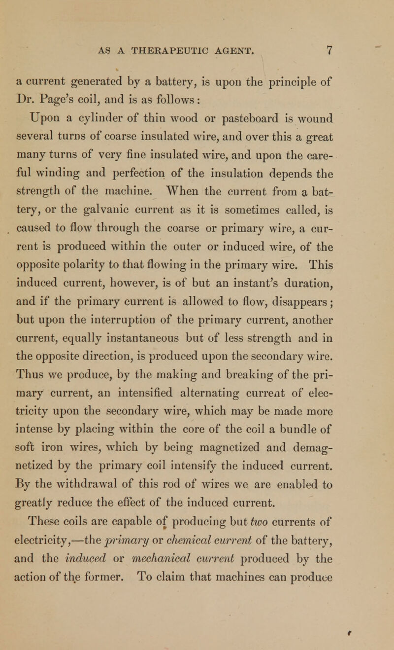 a current generated by a battery, is upon the principle of Dr. Page's coil, and is as follows: Upon a cylinder of thin wood or pasteboard is wound several turns of coarse insulated wire, and over this a great many turns of very fine insulated wire, and upon the care- ful winding and perfection of the insulation depends the strength of the machine. When the current from a bat- tery, or the galvanic current as it is sometimes called, is caused to flow through the coarse or primary wire, a cur- rent is produced within the outer or induced wire, of the opposite polarity to that flowing in the primary wire. This induced current, however, is of but an instant's duration, and if the primary current is allowed to flow, disappears; but upon the interruption of the primary current, another current, equally instantaneous but of less strength and in the opposite direction, is produced upon the secondary wire. Thus we produce, by the making and breaking of the pri- mary current, an intensified alternating current of elec- tricity upon the secondary wire, which may be made more intense by placing within the core of the coil a bundle of soft iron wires, which by being magnetized and demag- netized by the primary coil intensify the induced current. By the withdrawal of this rod of wires we are enabled to greatly reduce the effect of the induced current. These coils are capable of producing but two currents of electricity,—the primary or chemical current of the battery, and the induced or mechanical current produced by the action of the former. To claim that machines can produce