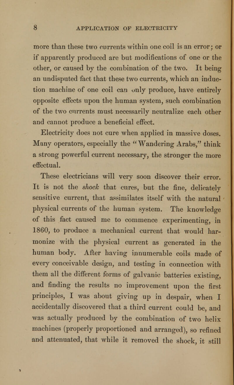 more than these two currents within one coil is an error; or if apparently produced are but modifications of one or the other, or caused by the combination of the two. It being an undisputed fact that these two currents, which an induc- tion machine of one coil can only produce, have entirely opposite effects upon the human system, such combination of the two currents must necessarily neutralize each other and cannot produce a beneficial effect. Electricity does not cure when applied in massive doses. Many operators, especially the Wandering Arabs, think a strong powerful current necessary, the stronger the more effectual. These electricians will very soon discover their error. It is not the sliock that cures, but the fine, delicately sensitive current, that assimilates itself with the natural physical currents of the human system. The knowledge of this fact caused me to commence experimenting, in 1860, to produce a mechanical current that would har- monize with the physical current as generated in the human body. After having innumerable coils made of every conceivable design, and testing in connection with them all the different forms of galvanic batteries existing, and finding the results no improvement upon the first principles, I was about giving up in despair, when I accidentally discovered that a third current could be, and was actually produced by the combination of two helix machines (properly proportioned and arranged), so refined and attenuated, that while it removed the shock, it still