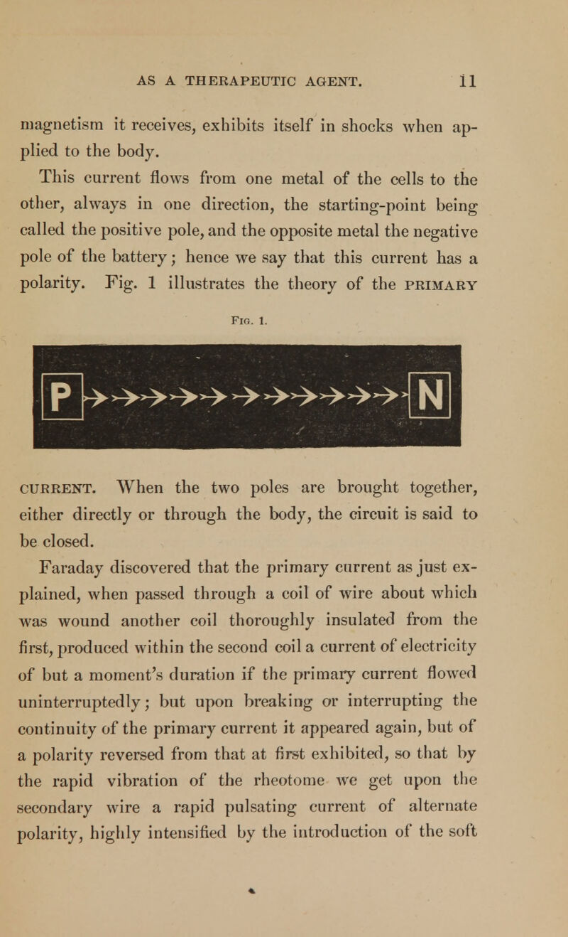 magnetism it receives, exhibits itself in shocks when ap- plied to the body. This current flows from one metal of the cells to the other, always in one direction, the starting-point being called the positive pole, and the opposite metal the negative pole of the battery; hence we say that this current has a polarity. Fig. 1 illustrates the theory of the primary Fin. 1. CURRENT. When the two poles are brought together, either directly or through the body, the circuit is said to be closed. Faraday discovered that the primary current as just ex- plained, when passed through a coil of wire about which was wound another coil thoroughly insulated from the first, produced within the second coil a current of electricity of but a moment's duration if the primary current flowed uninterruptedly; but upon breaking or interrupting the continuity of the primary current it appeared again, but of a polarity reversed from that at first exhibited, so that by the rapid vibration of the rheotome we get upon the secondary wire a rapid pulsating current of alternate polarity, highly intensified by the introduction of the soft