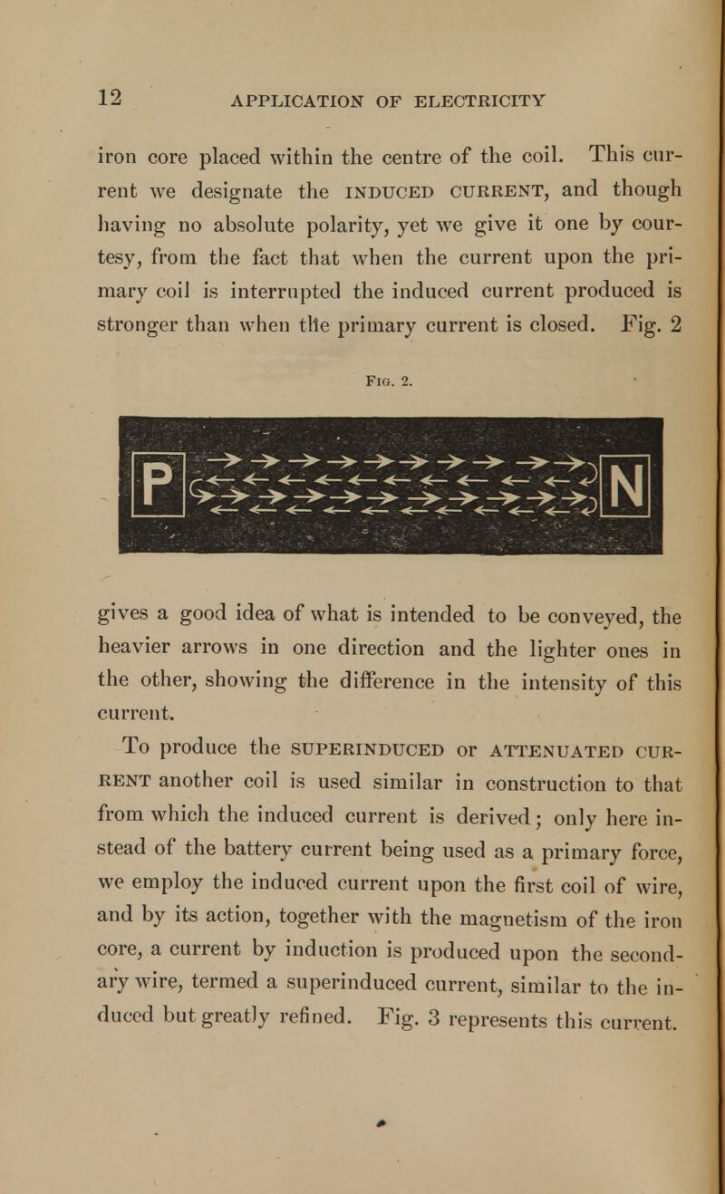 iron core placed within the centre of the coil. This cur- rent we designate the induced current, and though having no absolute polarity, yet we give it one by cour- tesy, from the fact that when the current upon the pri- mary coil is interrupted the induced current produced is stronger than when the primary current is closed. Fig. 2 Fig. 2. gives a good idea of what is intended to be conveyed, the heavier arrows in one direction and the lighter ones in the other, showing the difference in the intensity of this current. To produce the superinduced or attenuated cur- rent another coil is used similar in construction to that from which the induced current is derived; only here in- stead of the battery current being used as a primary force, we employ the induced current upon the first coil of wire, and by its action, together with the magnetism of the iron core, a current by induction is produced upon the second- ary wire, termed a superinduced current, similar to the in- duced but greatly refined. Fig. 3 represents this current.