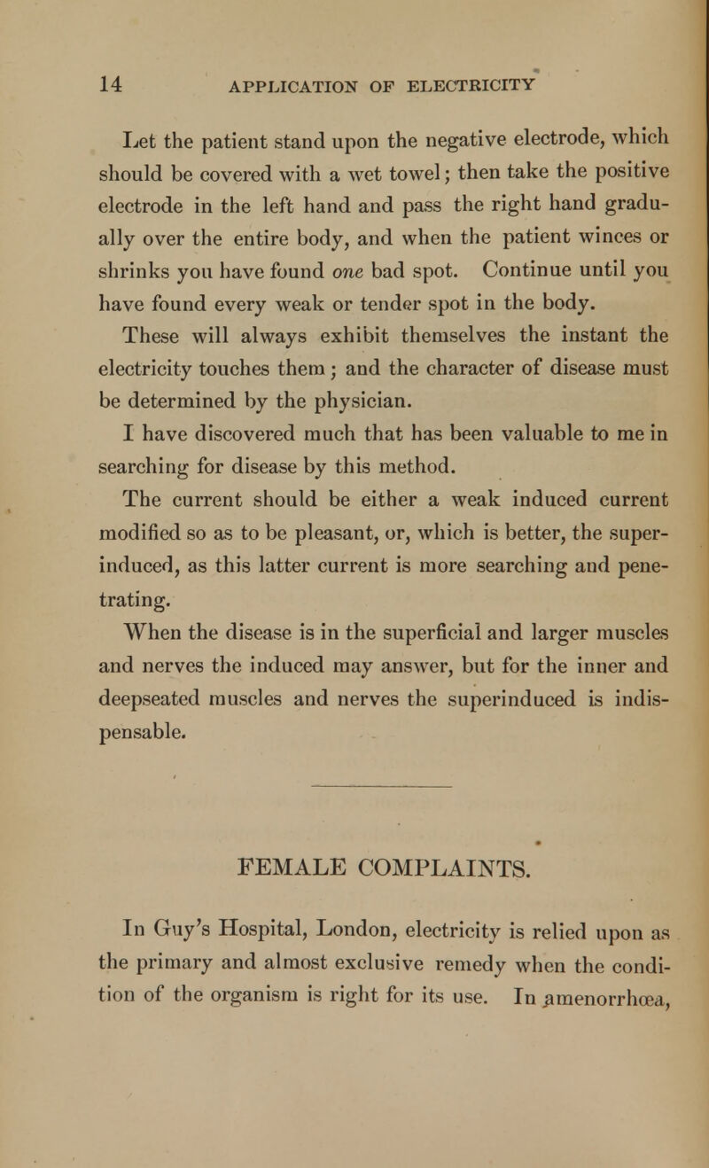 Let the patient stand upon the negative electrode, which should be covered with a wet towel; then take the positive electrode in the left hand and pass the right hand gradu- ally over the entire body, and when the patient winces or shrinks you have found one bad spot. Continue until you have found every weak or tender spot in the body. These will always exhibit themselves the instant the electricity touches them ; and the character of disease must be determined by the physician. I have discovered much that has been valuable to me in searching for disease by this method. The current should be either a weak induced current modified so as to be pleasant, or, which is better, the super- induced, as this latter current is more searching and pene- trating. When the disease is in the superficial and larger muscles and nerves the induced may answer, but for the inner and deepseated muscles and nerves the superinduced is indis- pensable. FEMALE COMPLAINTS. In Guy's Hospital, London, electricity is relied upon as the primary and almost exclusive remedy when the condi- tion of the organism is riglit for its use. In ^raenorrhcea,