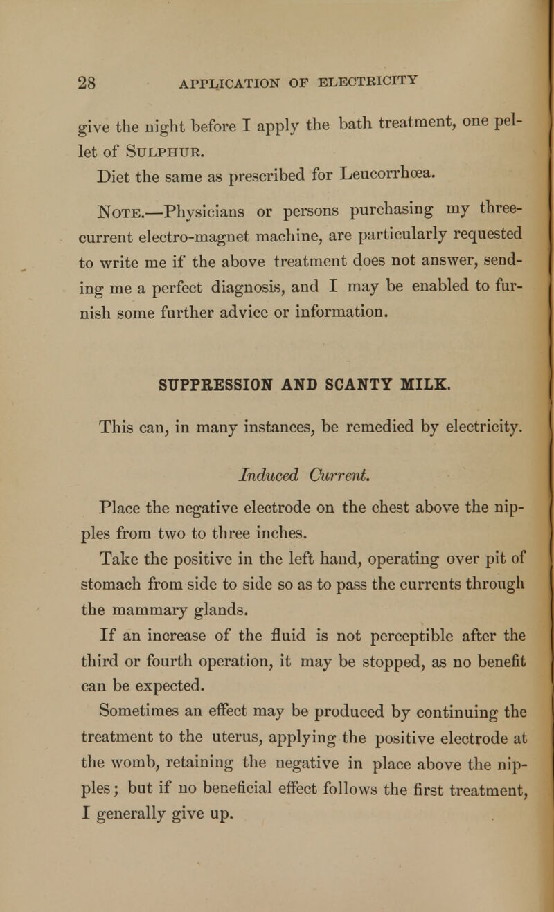 give the night before I apply the bath treatment, one pel- let of Sulphur. Diet the same as prescribed for Leucorrhoea. Note.—Physicians or persons purchasing my three- current electro-magnet machine, are particularly requested to write me if the above treatment does not answer, send- ing me a perfect diagnosis, and I may be enabled to fur- nish some further advice or information. SUPPRESSION AND SCANTY MILK. This can, in many instances, be remedied by electricity. Induced Currmt. Place the negative electrode on the chest above the nip- ples from two to three inches. Take the positive in the left hand, operating over pit of stomach from side to side so as to pass the currents through the mammary glands. If an increase of the fluid is not perceptible after the third or fourth operation, it may be stopped, as no benefit can be expected. Sometimes an effect may be produced by continuing the treatment to the uterus, applying the positive electrode at the womb, retaining the negative in place above the nip- ples ; but if no beneficial effect follows the first treatment, I generally give up.