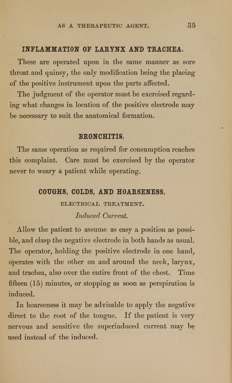 INFLAMMATION OF LARYNX AND TRACHEA. These are operated upon in the same manner as sore throat and quinsy, the only modification being the placing of the positive instrument upon the parts affected. The judgment of the operator must be exercised regard- ing what changes in location of the positive electrode may be necessary to suit the anatomical formation. BRONCHITIS. The same operation as required for consumption reaches this complaint. Care must be exercised by the operator never to weary a patient while operating. COUGHS, COLDS, AND HOARSENESS. ELECTRICAL TREATMENT. Induced Current. Allow the patient to assume as easy a position as possi- ble, and clasp the negative electrode in both hands as usual. The operator, holding the positive electrode in one hand, operates with the other on and around the neck, larynx, and trachea, also over the entire front of the chest. Time fifteen (15) minutes, or stopping as soon as perspiration is induced. In hoarseness it may be advisable to apply the negative direct to the root of the tongue. If the patient is very nervous and sensitive the superinduced current may be used instead of the induced.
