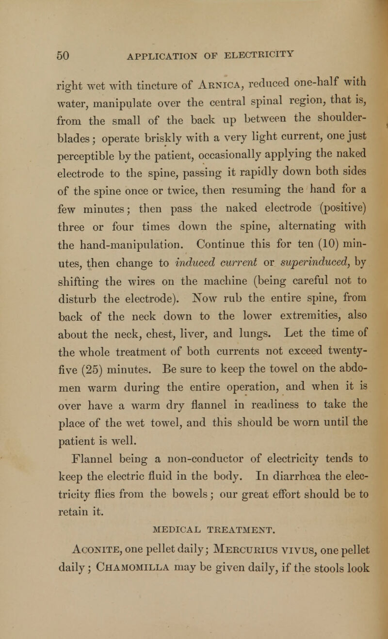ri^ht wet with tincture of Arnica, reduced one-half with water, manipulate over the central spinal region, that is, from the small of the back up between the shoulder- blades ; operate briskly with a very light current, one just perceptible by the patient, occasionally applying the naked electrode to the spine, passing it rapidly down both sides of the spine once or twice, then resuming the hand for a few minutes; then pass the naked electrode (positive) three or four times down the spine, alternating with the hand-manipulation. Continue this for ten (10) min- utes, then change to induced current or superinduced, by shifting the wires on the machine (being careful not to disturb the electrode). Now rub the entire spine, from back of the neck down to the lower extremities, also about the neck, chest, liver, and lungs. Let the time of the whole treatment of both currents not exceed twenty- five (25) minutes. Be sure to keep the towel on the abdo- men warm during the entire operation, and when it is over have a warm dry flannel in readiness to take the place of the wet towel, and this should be worn until the patient is well. Flannel being a non-conductor of electricity tends to keep the electric fluid in the body. In diarrhea the elec- tricity flies from the bowels ; our great effort should be to retain it. MEDICAL TREATMENT. Aconite, one pellet daily; Mercurids vivus, one pellet daily; Chamomilla may be given daily, if the stools look