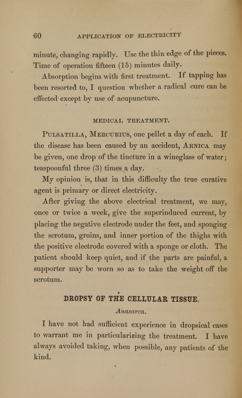 minute, changing rapidly. Use the thin edge of the pieces. Time of operation fifteen (15) minutes daily. Absorption begins with first treatment. If tapping has been resorted to, I question whether a radical cure can be effected except by use of acupuncture. MEDICAL TREATMENT. Pulsatilla, Mercurius, one pellet a day of each. If the disease has been caused by an accident. Arnica may be given, one drop of the tincture in a wineglass of water; teaspoonful three (3) times a day. My opinion is, that in this difficulty the true curative agent is primary or direct electricity. After giving the above electrical treatment, we may, once or twice a week, give the superinduced current, by placing the negative electrode under the feet, and sponging the scrotum, groins, and inner portion of the thighs with the positive electrode covered with a sponge or cloth. The patient should keep quiet, and if the parts are painful, a supporter may be worn so as to take the weight off the scrotum. DROPSY OF THE CELLULAR TISSUE. Anasarca. I have not had sufficient experience in dropsical cases to warrant me in particularizing the treatment. I have always avoided taking, when possible, any patients of the kind.