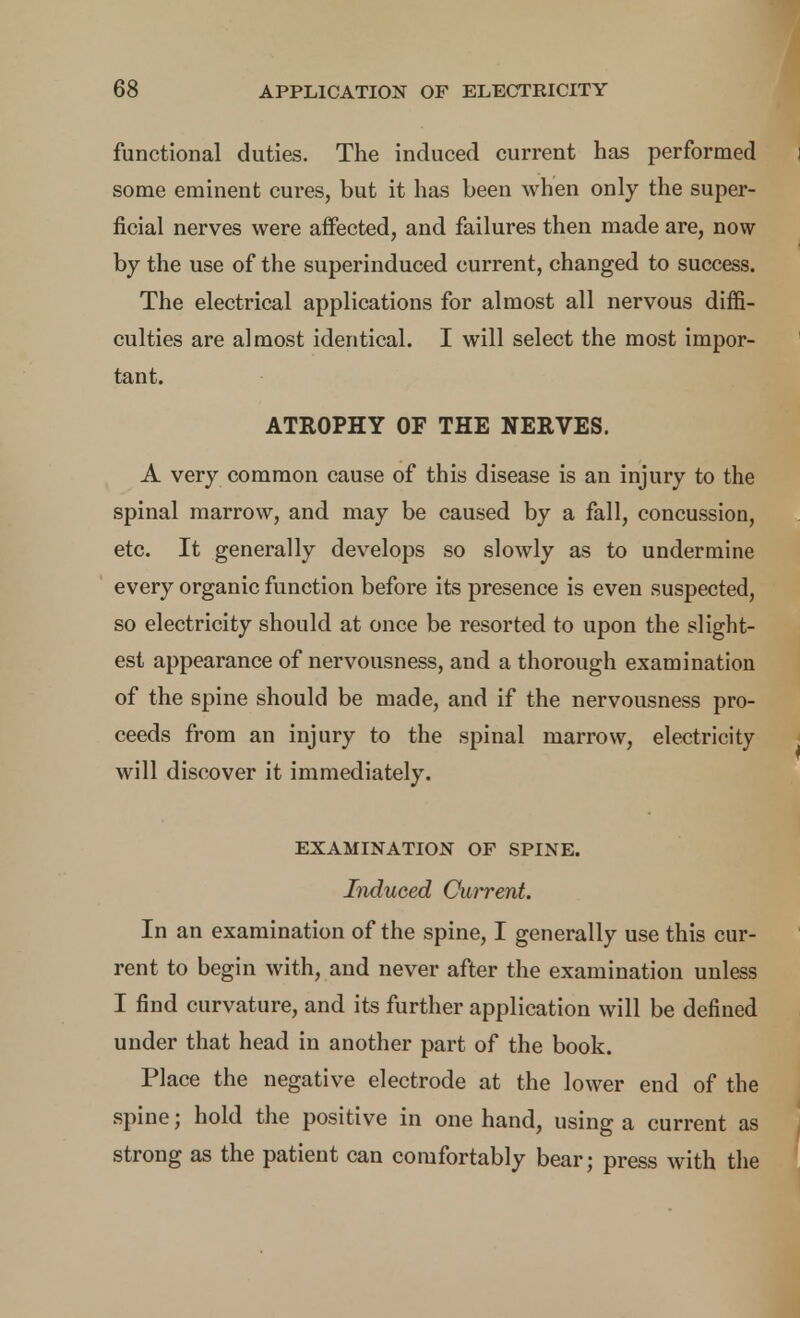 functional duties. The induced current has performed some eminent cures, but it has been when only the super- ficial nerves were affected, and failures then made are, now by the use of the superinduced current, changed to success. The electrical applications for almost all nervous diffi- culties are almost identical. I will select the most impor- tant. ATROPHY OF THE NERVES. A very common cause of this disease is an injury to the spinal marrow, and may be caused by a fall, concussion, etc. It generally develops so slowly as to undermine every organic function before its presence is even suspected, so electricity should at once be resorted to upon the slight- est appearance of nervousness, and a thorough examination of the spine should be made, and if the nervousness pro- ceeds from an injury to the spinal marrow, electricity will discover it immediately. EXAMINATION OF SPINE. Induced Current. In an examination of the spine, I generally use this cur- rent to begin with, and never after the examination unless I find curvature, and its further application will be defined under that head in another part of the book. Place the negative electrode at the lower end of the spine; hold the positive in one hand, using a current as strong as the patient can comfortably bear; press with the