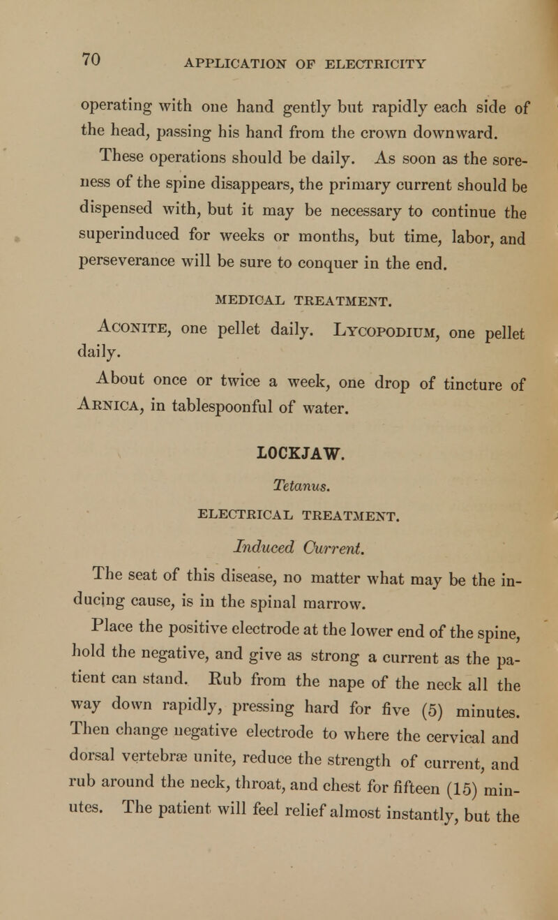 operating with oue hand gently but rapidly each side of the head, passing his hand from the crown downward. These operations should be daily. As soon as the sore- ness of the spine disappears, the primary current should be dispensed with, but it may be necessary to continue the superinduced for weeks or months, but time, labor, and perseverance will be sure to conquer in the end. MEDICAL TREATMENT. Aconite, one pellet daily. Lycopodium, one pellet daily. About once or twice a week, one drop of tincture of Arnica, in tablespoonful of water. LOCKJAW. Tetanus. ELECTRICAL TREATMENT. Induced Current. The seat of this disease, no matter what may be the in- ducing cause, is in the spinal marrow. Place the positive electrode at the lower end of the spine, hold the negative, and give as strong a current as the pa- tient can stand. Kub from the nape of the neck all the way down rapidly, pressing hard for five (5) minutes. Then change negative electrode to where the cervical and dorsal vertebrae unite, reduce the strength of current, and rub around the neck, throat, and chest for fifteen (15) min- utes. The patient will feel relief almost instantly, but the