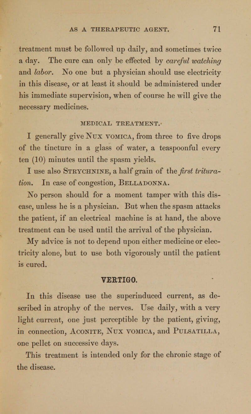 treatment must be followed up daily, and sometimes twice a day. The cure can only be effected by careful watching and labor. No one but a physician should use electricity in this disease, or at least it should be administered under his immediate supervision, when of course he will give the necessary medicines. MEDICAL TREATMENT.^ I generally give Nux vomica, from three to five drops of the tincture in a glass of water, a teaspoonful every ten (10) minutes until the spasm yields. I use also Strychnine, a half grain of the first tritura- tion. In case of congestion. Belladonna. No person should for a moment tamper with this dis- ease, unless he is a physician. But when the spasm attacks the patient, if an electrical machine is at hand, the above treatment can be used until the arrival of the physician. My advice is not to depend upon either medicine or elec- tricity alone, but to use both vigorously until the patient is cured. VERTIGO. In this disease use the superinduced current, as de- scribed in atrophy of the nerves. Use daily, with a very light current, one just perceptible by the patient, giving, in connection. Aconite, Nux vomica, and Pulsatilla, one pellet on successive days. This treatment is intended only for the chronic stage of the disease.