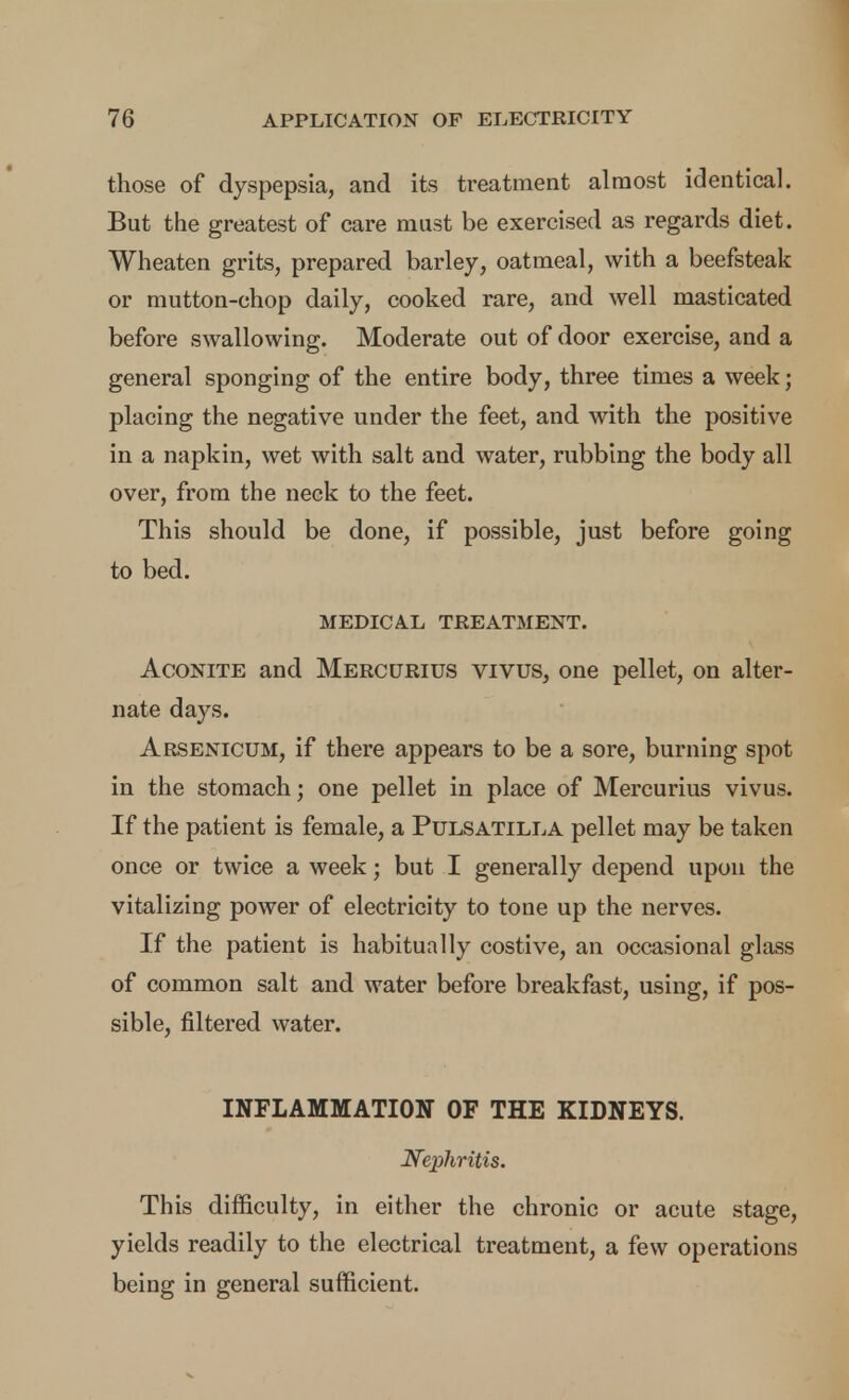 those of dyspepsia, and its treatment almost identical. But the greatest of care must be exercised as regards diet. Wheaten grits, prepared barley, oatmeal, with a beefsteak or mutton-chop daily, cooked rare, and well masticated before swallowing. Moderate out of door exercise, and a general sponging of the entire body, three times a week; placing the negative under the feet, and with the positive in a napkin, wet with salt and water, rubbing the body all over, from the neck to the feet. This should be done, if possible, just before going to bed. MEDICAL TREATMENT. Aconite and Mercurius vivus, one pellet, on alter- nate days. Arsenicum, if there appears to be a sore, burning spot in the stomach; one pellet in place of Mercurius vivus. If the patient is female, a Pulsatilla pellet may be taken once or twice a week; but I generally depend upon the vitalizing power of electricity to tone up the nerves. If the patient is habitually costive, an occasional glass of common salt and water before breakfast, using, if pos- sible, filtered water. INFLAMMATION OF THE KIDNEYS. N^ephritis. This difficulty, in either the chronic or acute stage, yields readily to the electrical treatment, a few operations being in general sufficient.