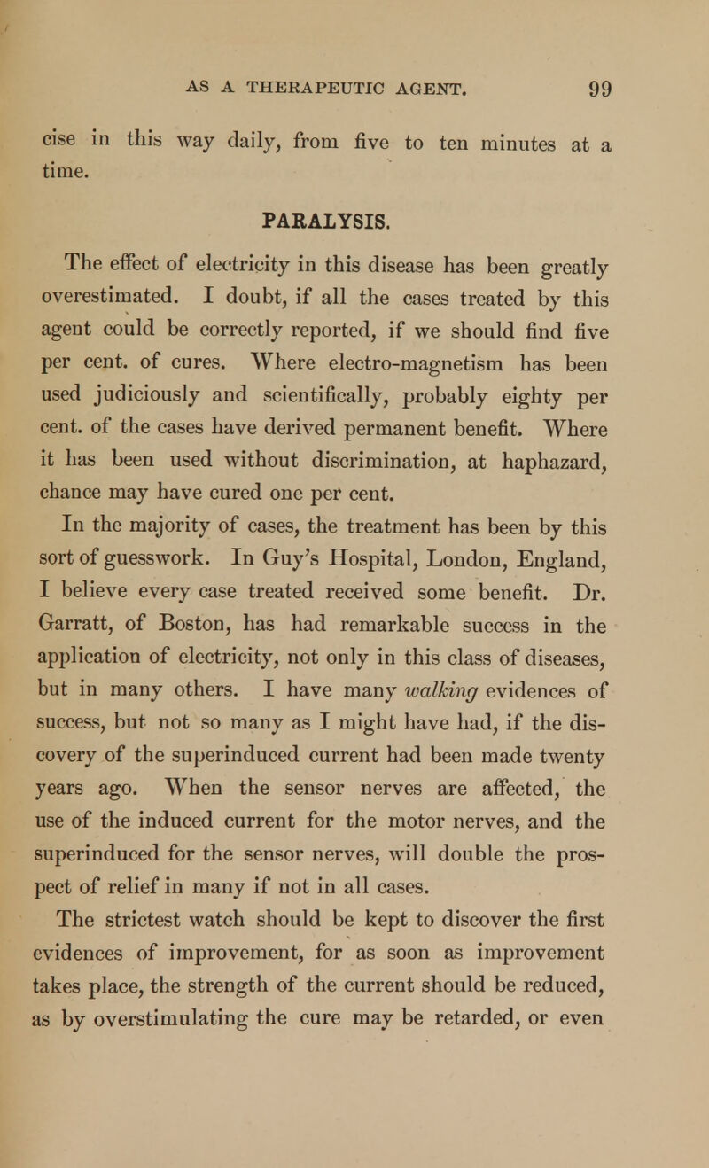 cise in this way daily, from five to ten minutes at a time. PARALYSIS. The effect of electricity in this disease has been greatly overestimated. I doubt, if all the cases treated by this agent could be correctly reported, if we should find five per cent, of cures. Where electro-magnetism has been used judiciously and scientifically, probably eighty per cent, of the cases have derived permanent benefit. Where it has been used without discrimination, at haphazard, chance may have cured one per cent. In the majority of cases, the treatment has been by this sort of guesswork. In Guy's Hospital, London, England, I believe every case treated received some benefit. Dr. Garratt, of Boston, has had remarkable success in the application of electricity, not only in this class of diseases, but in many others. I have many walking evidences of success, but not so many as I might have had, if the dis- covery of the superinduced current had been made twenty years ago. When the sensor nerves are affected, the use of the induced current for the motor nerves, and the superinduced for the sensor nerves, will double the pros- pect of relief in many if not in all cases. The strictest watch should be kept to discover the first evidences of improvement, for as soon as improvement takes place, the strength of the current should be reduced, as by overstimulating the cure may be retarded, or even