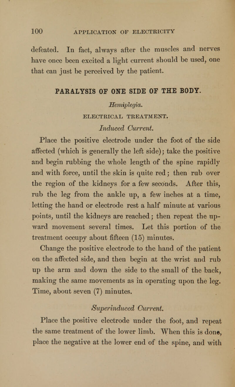 defeated. In fact, always after the muscles and nerves have once been excited a light current should be used, one that can just be perceived by the patient. PARALYSIS OF ONE SIDE OF THE BODY. Hemiplegia. ELECTRICAL TREATMENT. Induced Current. Place the positive electrode under the foot of the side affected (which is generally the left side); take the positive and begin rubbing the whole length of the spine rapidly and with force, until the skin is quite red; then rub over the region of the kidneys for a few seconds. After this, rub the leg from the ankle up, a few inches at a time, letting the hand or electrode rest a half minute at various points, until the kidneys are reached; then repeat the up- ward movement several times. Let this portion of the treatment occupy about fifteen (15) minutes. Change the positive electrode to the hand of the patient on the affected side, and then begin at the wrist and rub up the arm and down the side to the small of the back, making the same movements as in operating upon the leg. Time, about seven (7) minutes. Superinduced Current. Place the positive electrode under the foot, and repeat the same treatment of the lower limb. When this is done, place the negative at the lower end of the spine, and with