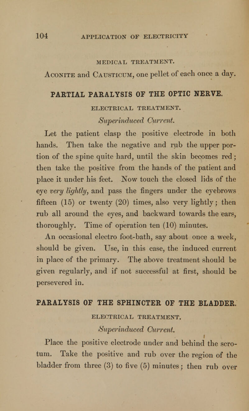 MEDICAL TREATMENT. Aconite and Causticum, one pellet of each once a day. PARTIAL PARALYSIS OF THE OPTIC NERVE. electrical treatment. Superinduced Current. Let the patient clasp the positive electrode in both hands. Then take the negative and rub the upper por- tion of the spine quite hard, until the skin becomes red; then take the positive from the hands of the patient and place it under his feet. Now touch the closed lids of the eye very lightly, and pass the fingers under the eyebrows fifteen (15) or twenty (20) times, also very lightly; then rub all around the eyes, and backward towards the ears, thoroughly. Time of operation ten (10) minutes. An occasional electro foot-bath, say about once a week, should be given. Use, in this case, the induced current in place of the primary. The above treatment should be given regularly, and if not successful at first, should be persevered in. PARALYSIS OF THE SPHINCTER OF THE BLADDER. electrical treatment. Superinduced Current. f Place the positive electrode under and behind the scro- tum. Take the positive and rub over the region of the bladder from three (3) to five (5) minutes; then rub over