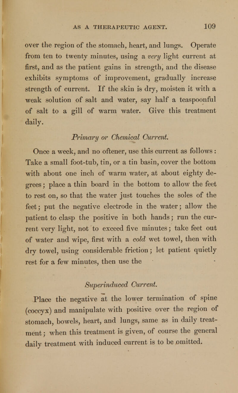 over the region of the stomach, heart, and hmgs. Operate from ten to twenty minutes, using a very light current at first, and as the patient gains in strength, and the disease exhibits symptoms of improvement, gradually increase strength of current. If the skin is dry, moisten it with a weak solution of salt and Avater, say half a teaspoonful of salt to a gill of warm water. Give this treatment daily. Primary or Chemical Current. Once a week, and no oftener, use this current as follows : Take a small foot-tub, tin, or a tin basin, cover the bottom with about one inch of warm water, at about eighty de- grees ; place a thin board in the bottom to allow the feet to rest on, so that the water just touches the soles of the feet; put the negative electrode in the water; allow the patient to clasp the positive in both hands; run the cur- rent very light, not to exceed five minutes; take feet out of water and wipe, first with a cold wet towel, then with dry towel, using considerable friction; let patient quietly rest for a few minutes, then use the Superinduced Current. Place the negative at the lower termination of spine (coccyx) and manipulate with positive over the region of stomach, bowels, heart, and lungs, same as in daily treat- ment; when this treatment is given, of course the general daily treatment with induced current is to be omitted.