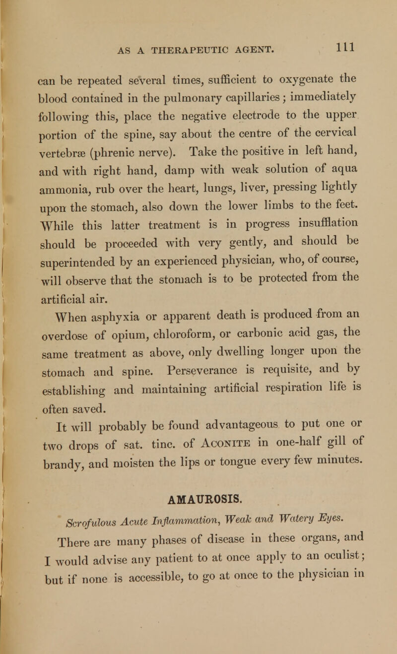 can be repeated several times, sufficient to oxygenate the blood contained in the pulmonary capillaries; immediately following this, place the negative electrode to the upper portion of the spine, say about the centre of the cervical vertebrse (phrenic nerve). Take the positive in left hand, and with right hand, damp with weak solution of aqua ammonia, rub over the heart, lungs, liver, pressing lightly upon the stomach, also down the lower limbs to the feet. While this latter treatment is in progress insufflation should be proceeded with very gently, and should be superintended by an experienced physician, who, of course, will observe that the stomach is to be protected from the artificial air. When asphyxia or apparent death is produced from an overdose of opium, chloroform, or carbonic acid gas, the same treatment as above, only dwelling longer upon the stomach and spine. Perseverance is requisite, and by establishing and maintaining artificial respiration life is often saved. It will probably be found advantageous to put one or two drops of sat. tine, of Aconite in one-half gill of brandy, and moisten the lips or tongue every few minutes. AMAUROSIS. Scrofulous Acute Inflammation, Weak and Watery Eyes. There are many phases of disease in these organs, and I would advise any patient to at once apply to an oculist; but if none is accessible, to go at once to the physician in