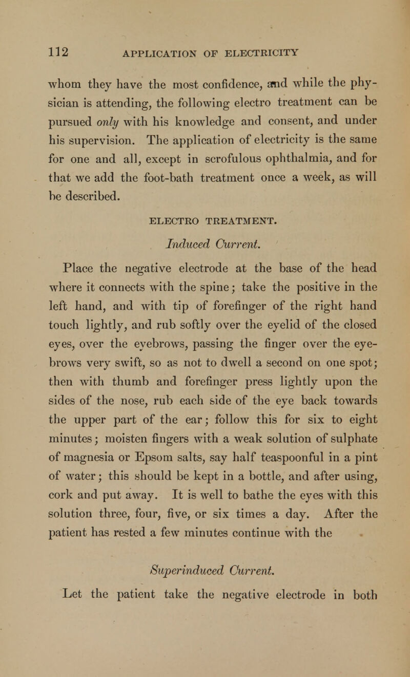 whom they have the most confidence, and while the phy- sician is attending, the following electro treatment can be pursued only with his knowledge and consent, and under his supervision. The application of electricity is the same for one and all, except in scrofulous ophthalmia, and for that we add the foot-bath treatment once a week, as will be described. ELECTRO TREATMENT. Induced Current. Place the negative electrode at the base of the head where it connects with the spine; take the positive in the left hand, and with tip of forefinger of the right hand touch lightly, and rub softly over the eyelid of the closed eyes, over the eyebrows, passing the finger over the eye- brows very swift, so as not to dwell a second on one spot; then with thumb and forefinger press lightly upon the sides of the nose, rub each side of the eye back towards the upper part of the ear; follow this for six to eight minutes; moisten fingers with a weak solution of sulphate of magnesia or Epsom salts, say half teaspoonful in a pint of water; this should be kept in a bottle, and after using, cork and put away. It is well to bathe the eyes with this solution three, four, five, or six times a day. After the patient has rested a few minutes continue with the Superinduced Current. Let the patient take the negative electrode in both