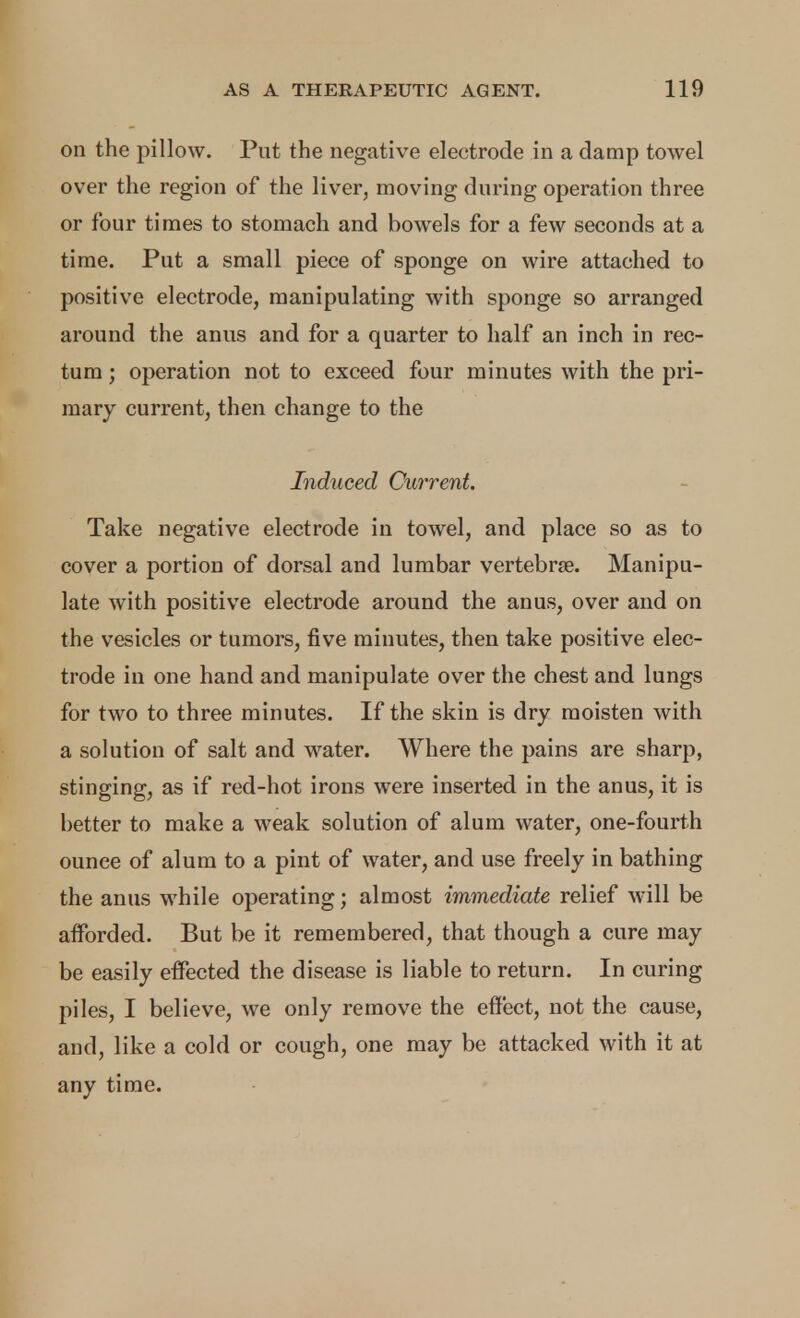 on the pillow. Put the negative electrode in a damp towel over the region of the liver, moving during operation three or four times to stomach and bowels for a few seconds at a time. Put a small piece of sponge on wire attached to positive electrode, manipulating with sponge so arranged around the anus and for a quarter to half an inch in rec- tum ; operation not to exceed four minutes with the pri- mary current, then change to the Induced Current. Take negative electrode in towel, and place so as to cover a portion of dorsal and lumbar vertebrae. Manipu- late with positive electrode around the anus, over and on the vesicles or tumors, five minutes, then take positive elec- trode in one hand and manipulate over the chest and lungs for two to three minutes. If the skin is dry moisten with a solution of salt and water. Where the pains are sharp, stinging, as if red-hot irons were inserted in the anus, it is better to make a weak solution of alum water, one-fourth ounce of alum to a pint of water, and use freely in bathing the anus while operating; almost immediate relief will be afforded. But be it remembered, that though a cure may be easily effected the disease is liable to return. In curing piles, I believe, we only remove the effect, not the cause, and, like a cold or cough, one may be attacked with it at any time.