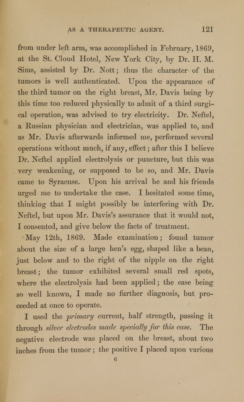 from under left arm, was accomplished in February, 1869, at the St. Cloud Hotel, New York City, by Dr. H. M. Sims, assisted by Dr. Nott; thus the character of the tumors is well authenticated. Upon the appearance of the third tumor on the right breast, Mr, Davis being by this time too reduced physically to admit of a third surgi- cal operation, was advised to try electricity. Dr. Neftel, a Russian physician and electrician, was applied to, and as Mr. Davis afterwards informed me, performed several operations without much, if any, effect; after this I believe Dr. Neftel applied electrolysis or puncture, but this was very weakening, or supposed to be so, and Mr. Davis came to Syracuse. Upon his arrival he and his friends urged me to undertake the case. I hesitated some time, thinking that I might possibly be interfering with Dr. Neftel, but upon Mr. Davis's assurance that it would not, I consented, and give below the facts of treatment. May 12th, 1869. Made examination; found tumor about the size of a large hen's egg, shaped like a bean, just below and to the right of the nipple on the right breast; the tumor exhibited several small red spots, where the electrolysis had been applied; the case being so well known, I made no further diagnosis, but pro- ceeded at once to operate. I used the primary current, half strength, passing it through diver electrodes made specially for this case. The negative electrode was placed on the breast, about two inches from the tumor; the positive I placed upon various 6