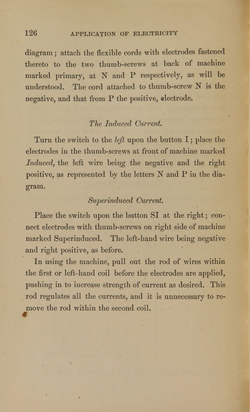 diagram; attach the flexible cords with electrodes fastened thereto to the two thumb-screws at back of machine marked primary, at N and P respectively, as will be understood. The cord attached to thumb-screw N is the negative, and that from P the positive, electrode. The Induced Currerd. Turn the switch to the left upon the button I; place the electrodes in the thumb-screws at front of machine marked Induced, the left wire beiiig the negative and the right positive, as represented by the letters N and P in the dia- gram. Superinduced Current. Place the switch upon the button SI at the right; con- nect electrodes with thumb-screws on right side of machine marked Superinduced. The left-hand wire being negative and right positive, as before. In using the machine, pull out the rod of wires within the first or left-hand coil before the electrodes are applied, pushing in to increase strength of current as desired. This rod regulates all the currents, and it is unnecessary to re- move the rod within the second coil.