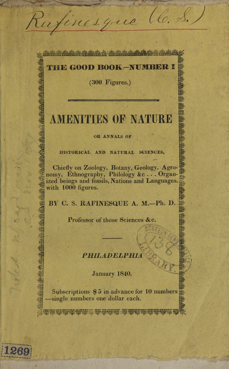 flu y-6-/(_jC.J. %r<--Ce. n THE GOOD BOOK -NUMBER I (300 Figures.) AMENITIES OF NATURE OR ANNALS OF HISTORICAL AND NATURAL SCIENCES, Chiefly on Zoology, Botany, Geology, Agro-j fc nomy, Ethnography, Philology &c .. . Organ-1 j*j ized beings and fossils, Nations and Languages. | »with 1000 figures. BY C. S. RAFINESQUE A. M.—Ph. D. Professor of those Sciences &c. m PHILADELPHIA January 1840, ,fo Subscriptions $5 in advance for 10 numbers •single numbers one dollar each. 0 112691