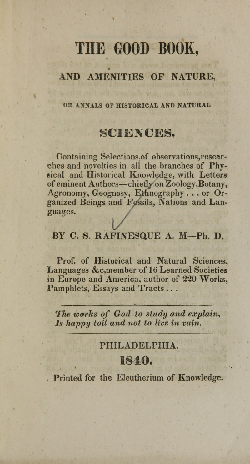 V THE GOOD BOOK, AND AMENITIES OF NATURE, OR ANNALS OF HISTORICAL AND NATURAL SCIENCES. Containing Selections,of observations,resear- ches and novelties in all the branches of Phy- sical and Historical Knowledge, with Letters of eminent Authors—chiefly on Zoology,Botany, Agronomy, Geognosy, Ethnography ... or Or- ganized Beings and Fossils, Nations and Lan- guages. 1/ BY C. S. RAFINESQUE A. M—Ph. D. Prof, of Historical and Natural Sciences, Languages &c,member of 16 Learned Societies in Europe and America, author of 220 Works, Pamphlets, Essays and Tracts .. . The works of God to study and explain, Is happy toil and not to lice in vain. PHILADELPHIA. 1840. , Printed for the Elcutherium of Knowledge.