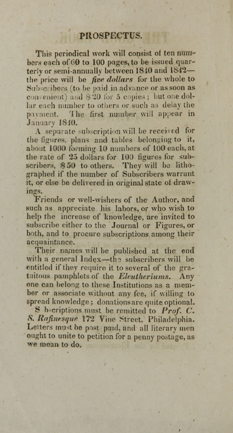 PROSPECTUS. This periodical work will consist of ten nam bers each of 60 to 100 pages, to be issued quar- terly or semi-annually between 1810 and 184*2— the price will be five dollars for the whole to Subscribers (to be paid in advance or as soon as c mvenient) asd ^'JO for 5 copies; but one dol- lar each number to others or such as delay the payment. ri he first number will appear in January 1810. A separate subscriptioftwill.be received for the figures, plans and tables belonging to it, about 1000 forming 10 numbers of 100 each, at the rate of 25 dollars for 100 figures lor sub- scribers, $50 toothers. They will ha litho- graphed if the number of Subscribers warrant it, or else be delivered in original state ot draw- ings. Friends or well-wishers of the Author, and such as appreciate his labors, or who wish to help the increase of knowledge, are invited to subscribe either to the Journal or Figures, or both, and to procure subscriptions among their acquaintance. Their names will be published at the end with a general Index—tho subscribers will be entitled if they require it to several of the gra- tuitous pamphlets of the Eleutheriums. Any one can belong to those Institutions as a mem- ber or associate without any fee, if willing to spread knowledge; donations are quite optional. S b^criptions must be remitted to Prof. C. S. Rafintsqup 172 Vine Street, Philadelphia. Letters must be post paid, and all literary men ought to unite to petition for a penny postage, as we mean to do.