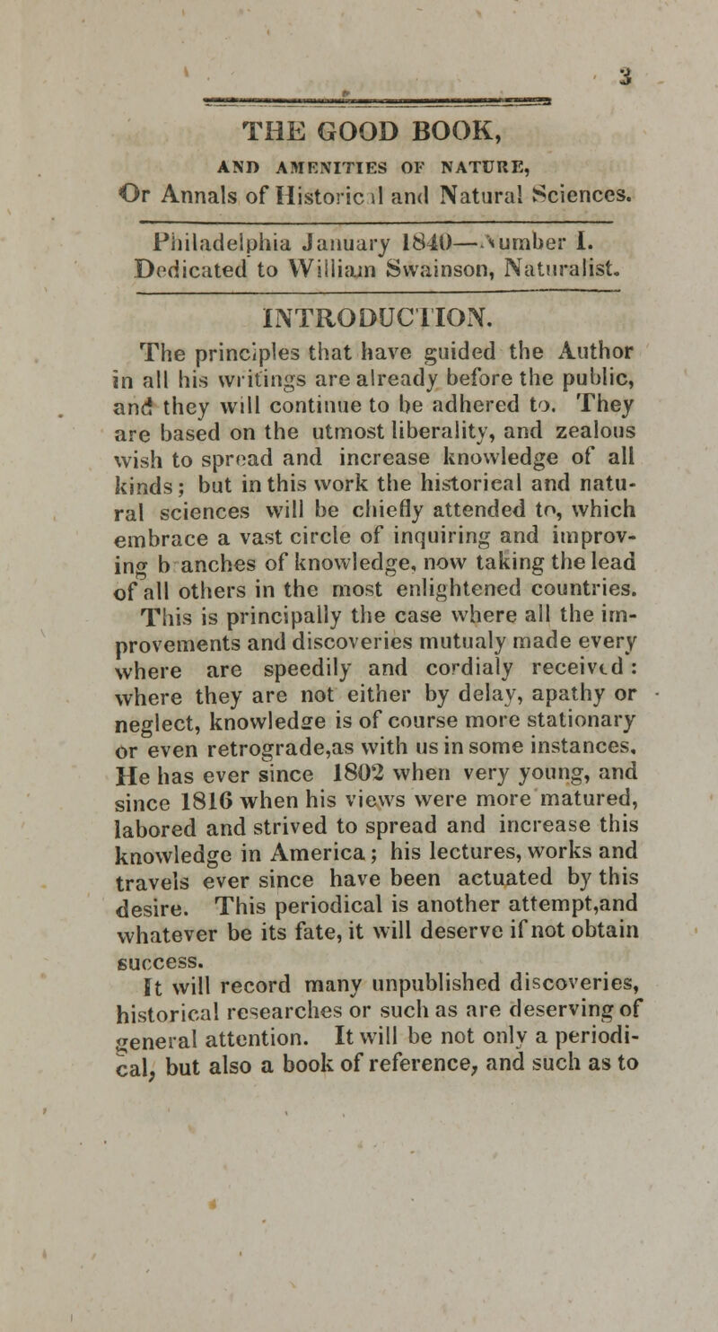 AND AMENITIES OF NATURE, Or Annals of Historic \\ and Natural Sciences. Philadelphia January 1840—dumber I. Dedicated to William Svvainson, Naturalist. INTRODUCTION. The principles that have guided the Author in all his writings are already before the public, and they will continue to be adhered to. They are based on the utmost liberality, and zealous wish to spread and increase knowledge of all kinds; but in this work the historical and natu- ral sciences will be chiefly attended to, which embrace a vast circle of inquiring and improv- ing b anches of knowledge, now taking the lead of all others in the most enlightened countries. This is principally the case where all the im- provements and discoveries mutualy made every where are speedily and cordialy received: where they are not either by delay, apathy or neglect, knowledge is of course more stationary or even retrograde,as with us in some instances. He has ever since 1802 when very young, and since 1816 when his views were more matured, labored and strived to spread and increase this knowledge in America; his lectures, works and travels ever since have been actuated by this desire. This periodical is another attempt,and whatever be its fate, it will deserve if not obtain success. It will record many unpublished discoveries, historical researches or such as are deserving of general attention. It will be not only a periodi- cal, but also a book of reference, and such as to