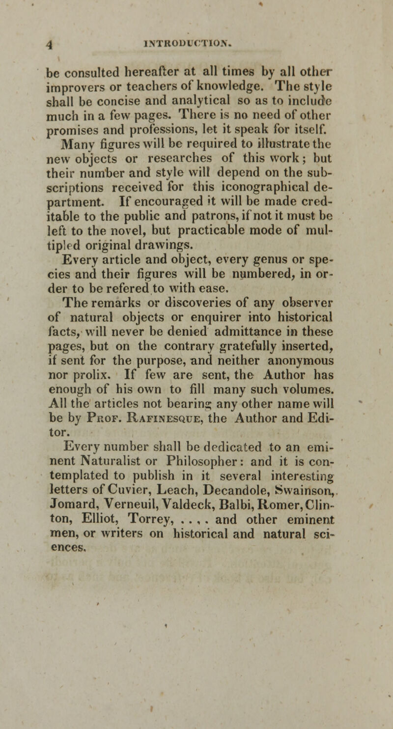 be consulted hereafter at all times by all other improvers or teachers of knowledge. The style shall be concise and analytical so as to include much in a few pages. There is no need of other promises and professions, let it speak for itself. Many figures will be required to illustrate the new objects or researches of this work; but their number and style will depend on the sub- scriptions received for this iconographical de- partment. If encouraged it will be made cred- itable to the public and patrons, if not it must be left to the novel, but practicable mode of mul- tipled original drawings. Every article and object, every genus or spe- cies and their figures will be numbered, in or- der to be refered to with ease. The remarks or discoveries of any observer of natural objects or enquirer into historical facts, will never be denied admittance in these pages, but on the contrary gratefully inserted, if sent for the purpose, and neither anonymous nor prolix. If few are sent, the Author has enough of his own to fill many such volumes. All the articles not bearing any other name will be by Prof. Rafinesque, the Author and Edi- tor. Every number shall be dedicated to an emi- nent Naturalist or Philosopher: and it is con- templated to publish in it several interesting letters of Cuvier, Leach, Decandole, Swainson, Jomard, Verneuil, Valdeck, Balbi, Romer, Clin- ton, Elliot, Torrey, . . , . and other eminent men, or writers on historical and natural sci- ences.