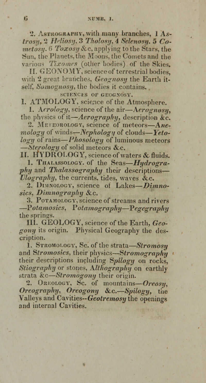 (> NUMB, I. 2. Astkography, with many branches, 1 As- trosy, 2 Hdiostj, 3 Tholosy, 4 Selenosy. 5 Co- metosy. fi Toxosij &c, applying to the Stars, the Sun, the Planets, the Moons, the Cornets and the various Tixomes (other bodies) of the Skies. II. GEONOMY, science of terrestrial bodies, with 2 great branches, Geognosy the Earth it- self, Somognosy, the bodies it contains. SCIENCES OF GEOGNOSY. I. ATMOLOGY, science of the Atmosphere. 1. Aerology, science of the air—Aerognttsy, the physics of it—Aerography, description &c. 2. Meteorology, science of meteors—Arte- mology of winds—Nephology of clouds—Yeto- logy of rains—Phosology of luminous meteors —Sterologij of solid meteors &c. II. riYDROLOG Y, science of waters &, fluids. 1. Thalassology. of the Seas—Hydrogra- phy and Thalassography their descriptions— Vlograpky, the currents, tides, waves &c. 2. Dimnology, science of Lakes—Dimno- sics, Dimnography &.c. 3. Potamology, science of streams and rivers —Vota mosics, P'otamography—Vegegraphy the springs. III. GEOLOGY, science of the Earth, Geo- gony its origin. Physical Geography the des- cription. 1. Stromology, Sc. of the strata—Stromosy and Slromoslcs, their physics—Stromography their descriptions including Spilogy on rocks, Stiography or stones, Althography on earthly strata &c—Stromogony their origin. 2. Orkology, Sc. of mountains—Greosy, Oreography. Oreogony &c.—Spilogy, tiie Valleys and Cavities-Greo/remosythe openings and internal Cavities.