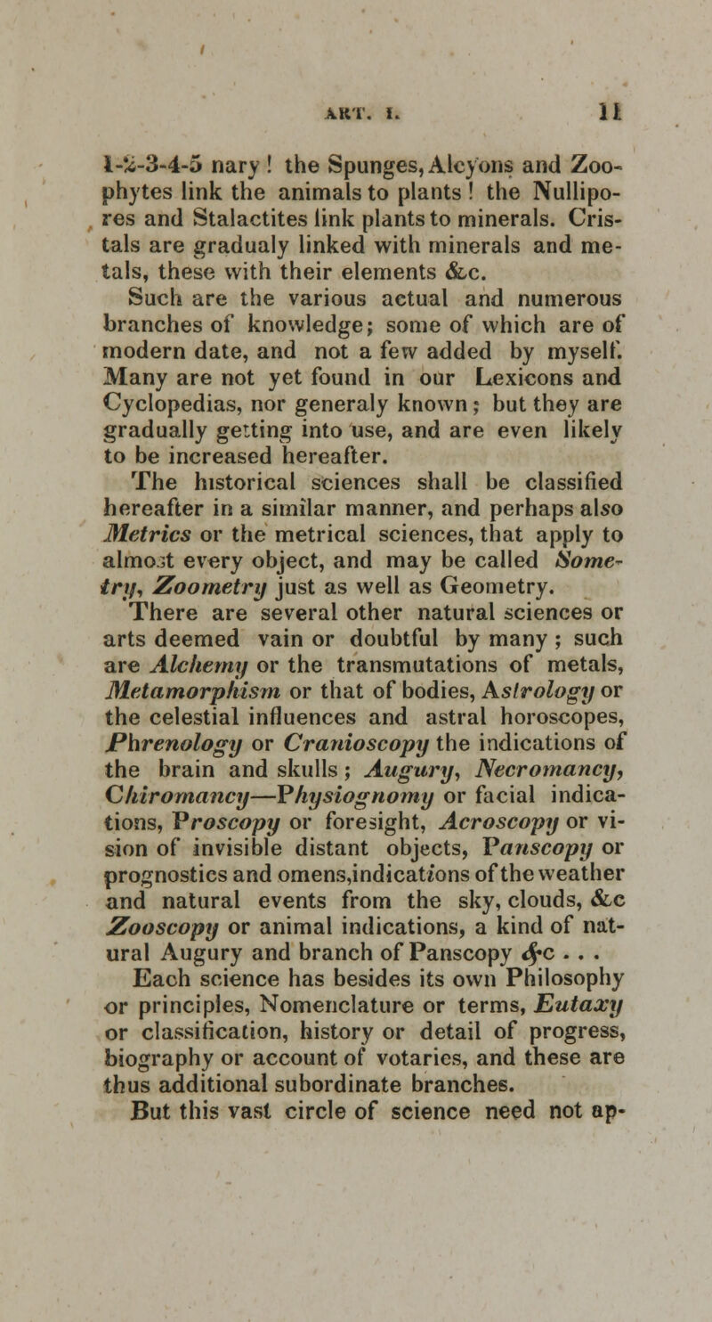 l-vi-3-4-5 nary ! the Spunges, Alcyons and Zoo- phytes link the animals to plants ! the Nullipo- res and Stalactites link plants to minerals. Cris- tals are gradualy linked with minerals and me- tals, these with their elements &c. Such are the various actual and numerous branches of knowledge; some of which are of modern date, and not a few added by myself. Many are not yet found in our Lexicons and Cyclopedias, nor generaly known; but they are gradually getting into use, and are even likely to be increased hereafter. The historical sciences shall be classified hereafter in a similar manner, and perhaps also Metrics or the metrical sciences, that apply to almost every object, and may be called Some* try, Zoometry just as well as Geometry. There are several other natural sciences or arts deemed vain or doubtful by many ; such are Alchemy or the transmutations of metals, Metamorphism or that of bodies, Astrology or the celestial influences and astral horoscopes, Phrenology or Cranioscopy the indications of the brain and skulls; Augury, Necromancy, Chiromancy—Physiognomy or facial indica- tions, Vroscopy or foresight, Acroscopy or vi- sion of invisible distant objects, Vanscopy or prognostics and omens,indicaU'ons of the weather and natural events from the sky, clouds, &c Zooscopy or animal indications, a kind of nat- ural Augury and branch of Panscopy fyc . . . Each science has besides its own Philosophy or principles, Nomenclature or terms, Eutaxy or classification, history or detail of progress, biography or account of votaries, and these are thus additional subordinate branches. But this vast circle of science need not ap-