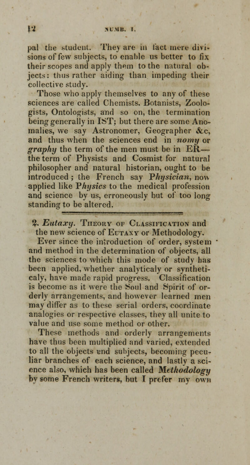 pal the student. They are in fact mere divi- sions of few subjects, to enahle us better to fix their scopes and apply them to the natural ob- jects: thus rather aiding than impeding their collective study. Those who apply themselves to any of these sciences are called Chemists, Botanists, Zoolo- gists, Ontologists, and so on, the termination being generally in 1ST; but there are some Ano- malies, we say Astronomer, Geographer &,c, and thus when the sciences end in nomy or graphy the term of the men must be in ER,— the term of Physists and Cosmist for natural philosopher and natural historian, ought to be introduced; the French say Physician, now applied like Physics to the medical profession and science by us, erroneously but of too long standing to be altered. 2. Eutaxy. Theory op Classification and the new science of Eutaxy or Methodology. Ever since the introduction of order, system * and method in the determination of objects, all the sciences to which this mode of study has been applied, whether analyticaly or syntheti- caly, have made rapid progress. Classification is become as it were the Soul and Spirit of or- derly arrangements, and however learned men may differ as to these serial orders, coordinate analogies or respective classes, they all unite to value and use some method or other. These methods and orderly arrangements have thus been multiplied and varied, extended to all the objects und subjects, becoming pecu- liar branches of each science, and lastly a sci- ence also, which has been called Methodology by some French writers, but I prefer my own