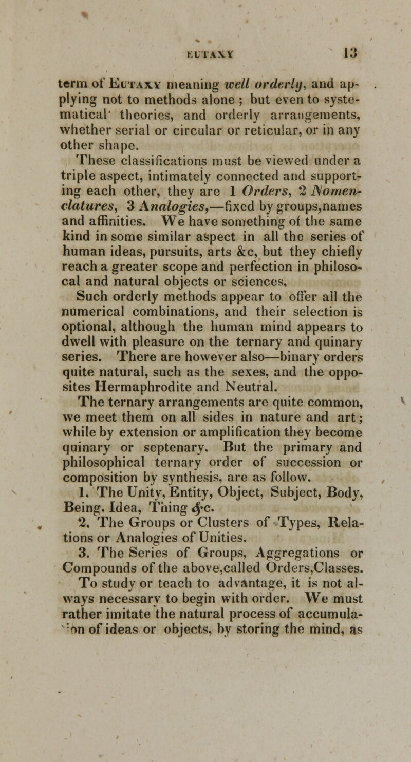 term of Eitaxa meaning well orderly, and ap- plying not to methods alone ; but even to syste- matical' theories, and orderly arrangements, whether serial or circular or reticular, or in any other shape. These classifications must be viewed under a triple aspect, intimately connected and support- ing each other, they are 1 Orders, 2 Nomen- clatures, 3 Analogies,—fixed by groups,names and affinities. We have something of the same kind in some similar aspect in all the series of human ideas, pursuits, arts &c, but they chiefly reach a greater scope and perfection in philoso- cal and natural objects or sciences. Such orderly methods appear to offer all the numerical combinations, and their selection is optional, although the human mind appears to dwell with pleasure on the ternary and quinary- series. There are however also—binary orders quite natural, such as the sexes, and the oppo- sites Hermaphrodite and Neutral. The ternary arrangements are quite common, we meet them on all sides in nature and art; while by extension or amplification they become quinary or septenary. But the primary and philosophical ternary order of succession or composition by synthesis, are as follow. 1. The Unity, Entity, Object, Subject, Body, Being. Idea, Thing <£c. 2. The Groups or Clusters of Types, Rela- tions or Analogies of Unities. 3. The Series of Groups, Aggregations or Compounds of the above,called Orders,Classes. To study or teach to advantage, it is not al- ways necessary to begin with order. We must rather imitate the natural process of accumula- f»n of ideas or objects, by storing the mind, as