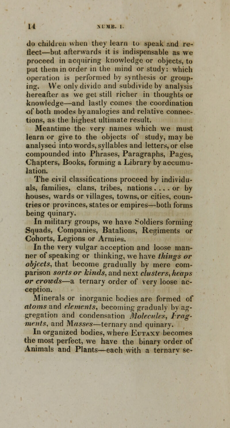 do children when they learn to speak and re- flect—but afterwards it is indispensable as we proceed in acquiring knowledge or objects, to put them in order in the mind or study: which operation is performed by synthesis or group- ing. We only divide and subdivide by analysis hereafter as we get still richer in thoughts or knowledge—and lastly comes the coordination of both modes by analogies and relative connec- tions, as the highest ultimate result. Meantime the very names which we must learn or give to the objects of study, may be analysed into words, syllables and letters, or else compounded into Phrases, Paragraphs, Pages, Chapters, Books, forming a Library by accumu- lation. The civil classifications proceed by individu- als, families, clans, tribes, nations.... or by houses, wards or villages, towns, or cities, coun- tries or provinces, states or empires—both forms being quinary. In military groups, we have Soldiers forming Squads, Companies, Batalions, Regiments or Cohorts, Legions or Armies. In the very vulgar acception and loose man- ner of speaking or thinking, we have things or objects, that become gradually by mere com- parison sorts or kinds, and next clusters, heaps or crowds—a ternary order of very loose ac- ception. Minerals or inorganic bodies are formed of atoms and elements, becoming gradualy by ag- gregation and condensation Molecules, Irag- meats, and Masses—ternary and quinary. In organized bodies, where Ei/taxy becomes the most perfect, we have the binary order of Animals and Plants—each with a ternary sc-
