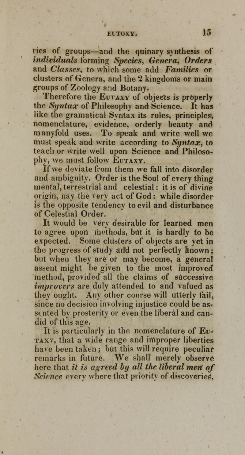 ries of groups—and the quinary synthesis of individuals forming Species, Genera, Orders and Classes, to which some add Families or clusters of Genera, and the 2 kingdoms or main groups of Zoology and Botany. Therefore the Eutaxy of objects is properly the Syntax of Philosophy and Science. It has like the gramatical Syntax its rules, principles, nomenclature, evidence, orderly beauty and manyfold uses. To speak and write well we must speak and write according to Syntax, to teach or Write well upon Science and Philoso- phy, we must follow Eutaxy. If we deviate from them we fall into disorder and ambiguity. Order is the Soul of every thing mental, terrestrial and celestial: it is of divine origin, nay the very act of God: while disorder is the opposite tendency to evil and disturbance of Celestial Order. It would be very desirable for learned men to agree upon methods, but it is hardly to be expected. Some clusters of objects are yet in the progress of study arfd not perfectly known; but when they are or may become, a general assent might be given to the most improved method, provided all the claims of successive improvers are duly attended to and Valued as they ought. Any other course will utterly fail, since no decision involving injustice could be as- sented by prosterity or even the liberal and can- did of this age. It is particularly in the nomenclature of Eu- taxy, that a wide range and irnproper liberties have been taken; but this will require peculiar remarks in future. We shall merely observe here that it is agreed by all the liberal mefi of Science every where that priority of discoveries,