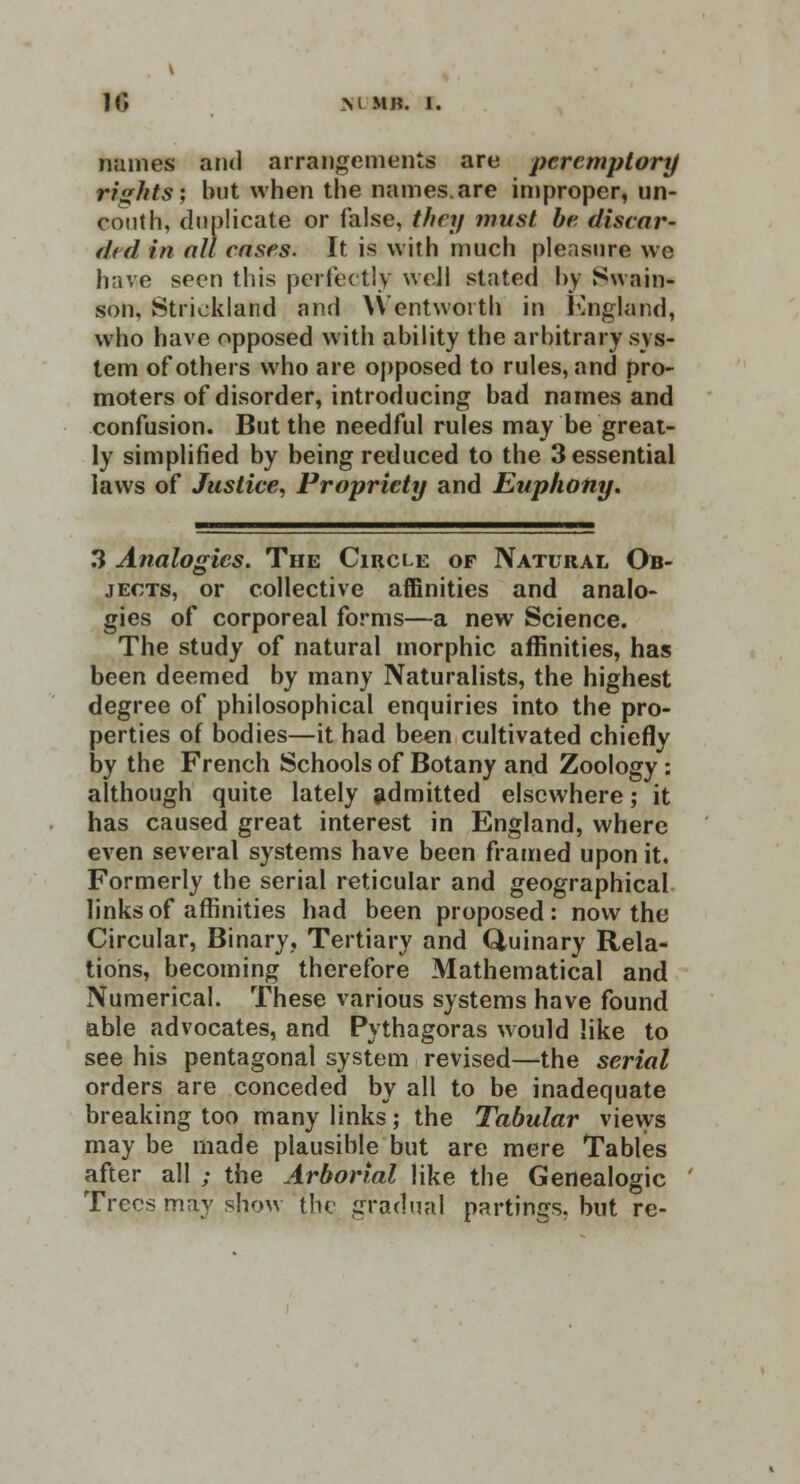 names and arrangements are peremptory rights; but when the names.are improper, un- couth, duplicate or false, they must be discar- ded in nil cases. It is with much pleasure we have seen this perfectly well stated by Swain- son, Strickland and \Ventwoith in England, who have opposed with ability the arbitrary sys- tem of others who are opposed to rules, and pro- moters of disorder, introducing bad names and confusion. But the needful rules may be great- ly simplified by being reduced to the 3 essential laws of Justice, Propriety and Euphony. 3 Analogies. The Circle of Natural Ob- jects, or collective affinities and analo- gies of corporeal forms—a new Science. The study of natural morphic affinities, has been deemed by many Naturalists, the highest degree of philosophical enquiries into the pro- perties of bodies—it had been cultivated chiefly by the French Schools of Botany and Zoology : although quite lately admitted elsewhere; it has caused great interest in England, where even several systems have been framed upon it. Formerly the serial reticular and geographical links of affinities had been proposed: now the Circular, Binary, Tertiary and Quinary Rela- tions, becoming therefore Mathematical and Numerical. These various systems have found able advocates, and Pythagoras would like to see his pentagonal system revised—the serial orders are conceded by all to be inadequate breaking too many links; the Tabular views may be made plausible but are mere Tables after all ; the Arborial like the Genealogic Trees may show the gradual partings, but re-