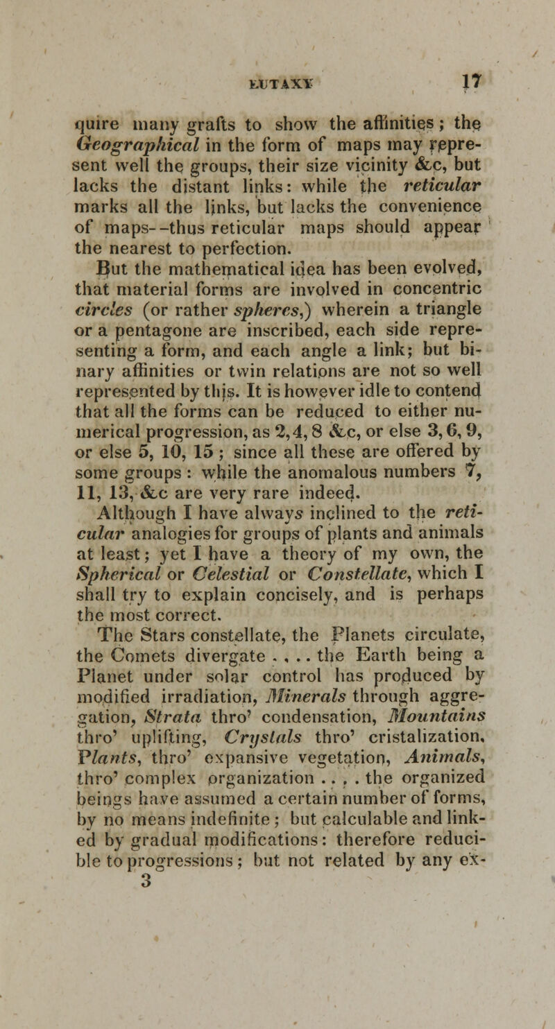 quire many grafts to show the affinities; the Geographical in the form of maps may repre- sent well the groups, their size vicinity &c, but lacks the distant links: while the reticular marks all the ljnks, but lacks the convenience of maps--thus reticular maps should appear the nearest to perfection. Efut the mathematical idea has been evolved, that material forms are involved in concentric circles (or rather spheres,) wherein a triangle or a pentagone are inscribed, each side repre- senting a form, and each angle a link; but bi- nary affinities or twin relations are not so well represented by thjs. It is however idle to contend that all the forms can be reduced to either nu- merical progression, as 2,4,8 &c, or else 3,6,9, or else 5, 10, 15; since all these are offered by some groups : while the anomalous numbers 7, 11, 13, &c are very rare indeed. Although I have always inclined to the reti- cular analogies for groups of plants and animals at least; yet I have a theory of my own, the Spherical or Celestial or Constellate, which I shall try to explain concisely, and is perhaps the most correct. The Stars constellate, the Planets circulate, the Comets divergate . , .. the Earth being a Planet under solar control has produced by modified irradiation, Minerals through aggre- gation, Strata thro? condensation, Mountains thro' uplifting, Crystals thro' cristalization. Plants, thro' expansive vegetation, Animals, thro' complex organization .... the organized beings have assumed a certain number of forms, by no means indefinite ; but calculable and link- ed by gradual modifications: therefore reduci- ble to progressions ; but not related by any ex- 3