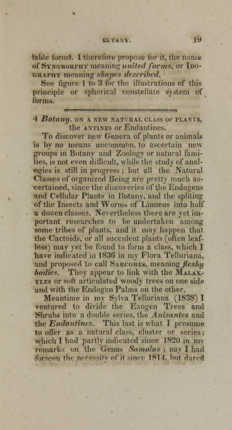 EVTAXY. [M lable formS. I therefore propose for it, the name of Synomorphy meaning united forms, or Ido- graphy meaning shapes described. See figure 1 to 3 for the illustrations of this principle or spherical constellate system of forms. 4 Botany, on a new natural class of plants, the antines or Endantines. To discover new Genera of plants or animals is by no means uncommon, to ascertain new groups in Botany and Zoology or natural fami- lies, is not even difficult, while the study of anal- ogies is still in progress; but all the Natural Classes of organized Being are pretty much as- certained, since the discoveries of the Endogens and Cellular Plants in Hotany, and the spliting of the Insects and Worms of Linneus into half a dozen classes. Nevertheless there are yet im- portant researches to be undertaken among some tribes of plants, and it may happen that the Cactoids, or all succulent plants (often leaf- less) may yet be found to form a class, which I have indicated in 1836 in my Flora Telluriana, and proposed to call Sarcomes, meaning fleshy bodies. They appear to link with the Malax- yles or soft articulated woody trees on one side and with the Endogen Palms on the other. Meantime in my Sylva Telluriana (1838) I ventured to divide the Exogen Trees and Shrubs into a double series, the Anisantes and the Endantines. This last is what I presume to offer as a natural class, cluster or series; which 1 had partly indicated since 1820 in my remarks on the Genus Samolus ; nay I had ibrscen the necessity of it since 1814, but darfd