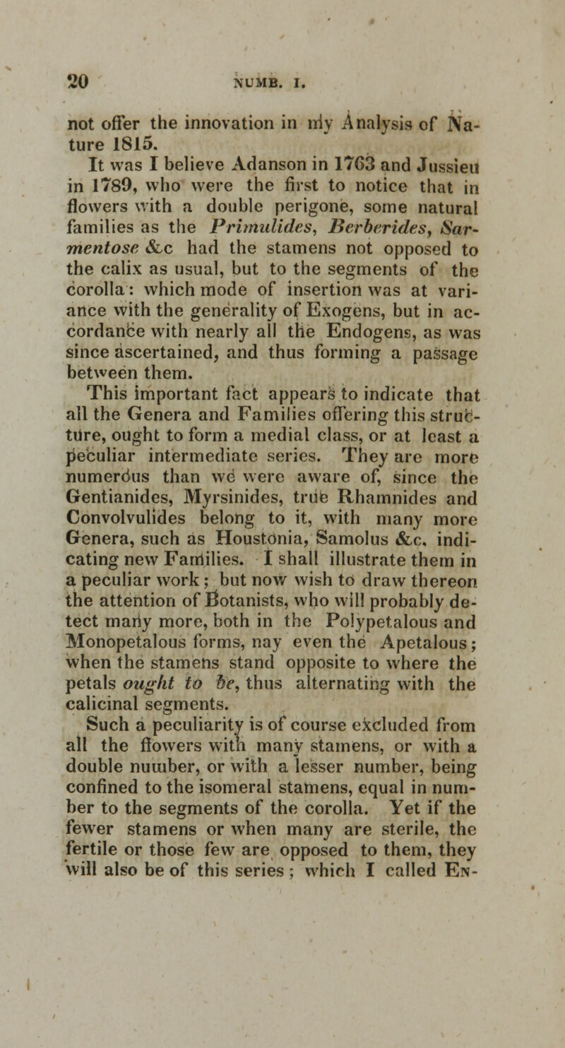 not offer the innovation in niv Analysis of Na- ture 1815. It was I believe Adanson in 1763 and Jussieu in 1789, who were the first to notice that in flowers with a double perigone, some natural families as the Primulldes, Berberidesy Sar- mentose &c had the stamens not opposed to the calix as usual, but to the segments of the corolla: which mode of insertion was at vari- ance with the generality of Exogens, but in ac- cordance with nearly all the Endogens, as was since ascertained, and thus forming a passage between them. This important fact appears to indicate that all the Genera and Families offering this struc- ture, ought to form a medial class, or at least a peculiar intermediate series. They are more numerdus than we were aware of, since the Gentianides, Myrsinides, true Rhamnides and Convolvulides belong to it, with many more Genera, such as Houstonia, Samolus &c. indi- cating new Families. I shall illustrate them in a peculiar work; but now wish to draw thereon the attention of botanists, who will probably de- tect mariy more, both in the Polypetalous and Monopetalous forms, nay even the Apetalous; when the stamens stand opposite to where the petals ought to he, thus alternating with the calicinal segments. Such a peculiarity is of course excluded from all the flowers with many stamens, or with a double number, or with a lesser number, being confined to the isomeral stamens, equal in num- ber to the segments of the corolla. Yet if the fewer stamens or when many are sterile, the fertile or those few are opposed to them, they will also be of this series ; which I called En-