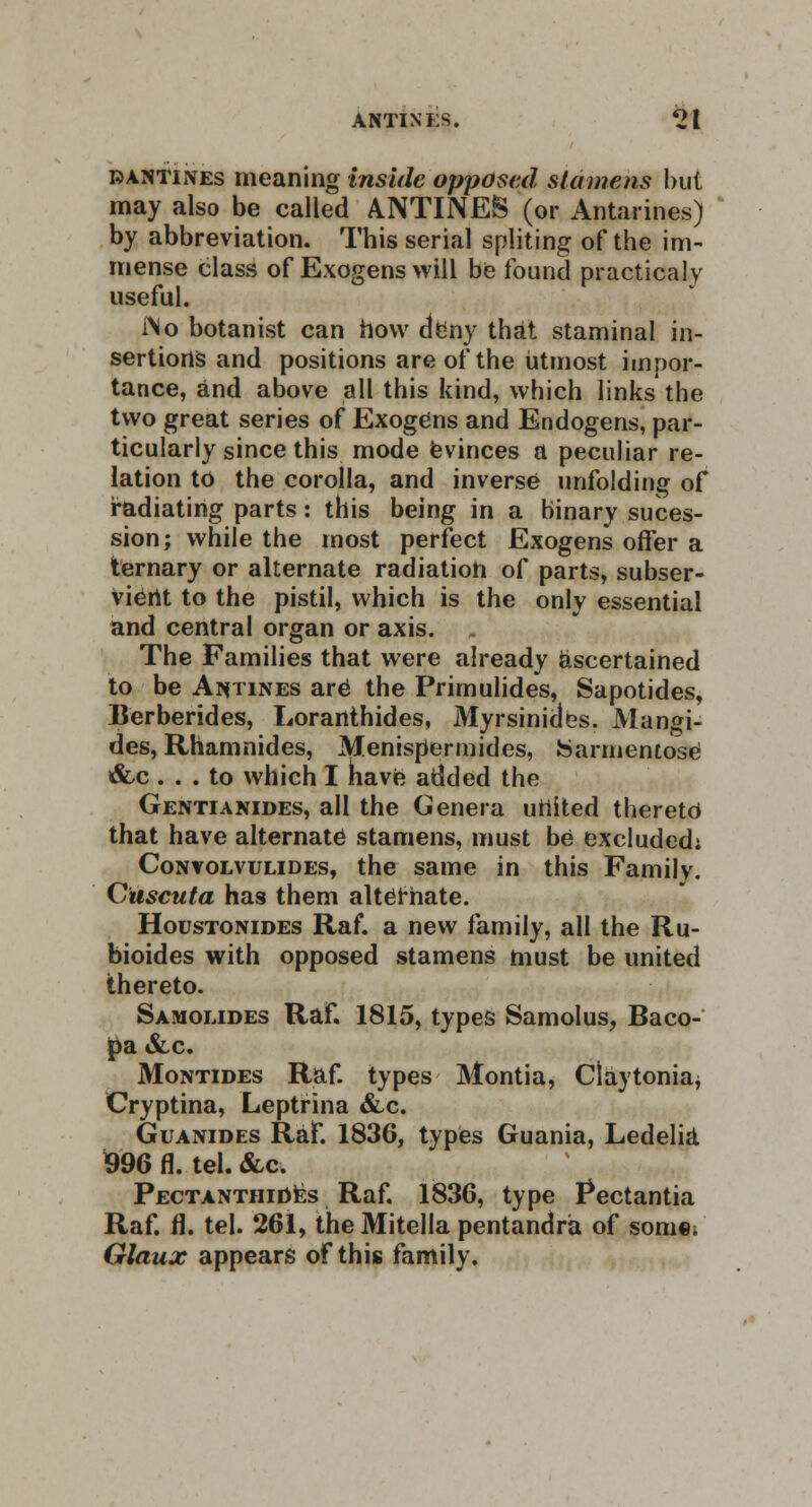 ANTINES. 2t bantines meaning inside opposed stamens but may also be called ANTINES (or Antarines) by abbreviation. This serial spliting of the im- mense class of Exogens will be found practicaly useful. INo botanist can how deny that staminal in- sertions and positions are of the utmost impor- tance, and above all this kind, which links the two great series of Exogens and Endogens, par- ticularly since this mode evinces a peculiar re- lation to the corolla, and inverse unfolding of radiating parts: this being in a binary suces- sion; while the most perfect Exogens offer a ternary or alternate radiation of parts, subser- vient to the pistil, which is the only essential and central organ or axis. The Families that were already ascertained to be Aiytines arO the Primulides, Sapotides, Berberides, Lorartthides, Myrsinides. Mangi- des, Rhamnides, Menispermides, fearmentose x&c ... to which I have added the Gentianides, all the Genera united theretd that have alternate stamens, must be excluded; Convolvulides, the same in this Family. G'uscuta has them alternate. Houstonides Raf. a new family, all the Ru- bioides with opposed stamens must be united thereto. Samolides Raf. 1815, types Samolus, Baco- pa &c. Montides Raf. types Montia, Claytonia, Cryptina, Leptrina &c. Guanides Raf. 1836, types Guania, Ledelia 996 fl. tel. &c. PectanthiOes Raf. 1836, type Pectantia Raf. fl. tel. 261, the Mitella pentandra of som«i Glaux appears of this family.